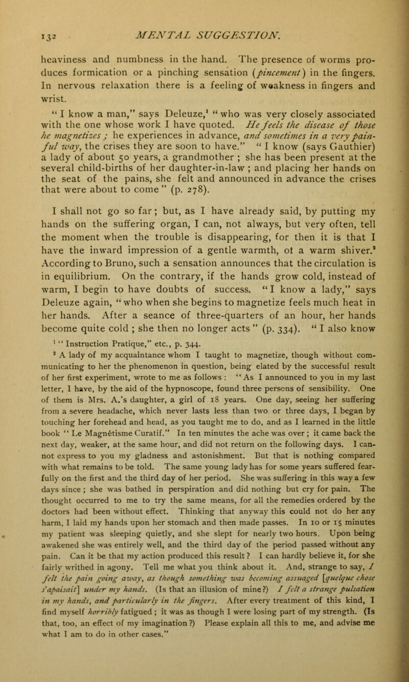 heaviness and numbness in the hand. The presence of worms pro- duces formication or a pinching sensation (pincement) in the fingers. In nervous relaxation there is a feeling of weakness in fingers and wrist.  I know a man, says Deleuze,1  who was very closely associated with the one whose work I have quoted. He feels the disease of those he magnetizes ; he experiences in advance, and sometimes in a very pain- ful way, the crises they are soon to have.  I know (says Gauthier) a lady of about 50 years, a grandmother ; she has been present at the several child-births of her daughter-in-law ; and placing her hands on the seat of the pains, she felt and announced in advance the crises that were about to come  (p. 278). I shall not go so far ; but, as I have already said, by putting my hands on the suffering organ, I can, not always, but very often, tell the moment when the trouble is disappearing, for then it is that I have the inward impression of a gentle warmth, ot a warm shiver.' According to Bruno, such a sensation announces that the circulation is in equilibrium. On the contrary, if the hands grow cold, instead of warm, I begin to have doubts of success. I know a lady, says Deleuze again, who when she begins to magnetize feels much heat in her hands. After a seance of three-quarters of an hour, her hands become quite cold ; she then no longer acts  (p. 334).  I also know 1  Instruction Pratique, etc., p. 344. 8 A lady of my acquaintance whom I taught to magnetize, though without com- municating to her the phenomenon in question, being elated by the successful result of her first experiment, wrote to me as follows : As I announced to you in my last letter, 1 have, by the aid of the hypnoscope, found three persons of sensibility. One of them is Mrs. A.'s daughter, a girl of 18 years. One day, seeing her suffering from a severe headache, which never lasts less than two or three days, I began by touching her forehead and head, as you taught me to do, and as I learned in the little book  Le Magnetisme Curatif. In ten minutes the ache was over ; it came back the next day, weaker, at the same hour, and did not return on the following days. I can- not express to you my gladness and astonishment. But that is nothing compared with what remains to be told. The same young lady has for some years suffered fear- fully on the first and the third day of her period. She was suffering in this way a few days since ; she was bathed in perspiration and did nothing but cry for pain. The thought occurred to me to try the same means, for all the remedies ordered by the doctors had been without effect. Thinking that anyway this could not do her any harm, I laid my hands upon her stomach and then made passes. In 10 or 15 minutes my patient was sleeping quietly, and she slept for nearly two hours. Upon being awakened she was entirely well, and the third day of the period passed without any pain. Can it be that my action produced this result ? I can hardly believe it, for she fairly writhed in agony. Tell me what you think about it. And, strange to say, / felt the pain going away, as though something tvas becoming assuaged \quelque chose s'apaisait] under my hands. (Is that an illusion of mine?) I felt a strange pulsation in my hands, and particularly in the fingers. After every treatment of this kind, I find myself horribly fatigued ; it was as though 1 were losing part of my strength. (Is that, too, an effect of my imagination ?) Please explain all this to me, and advise me what I am to do in other cases.