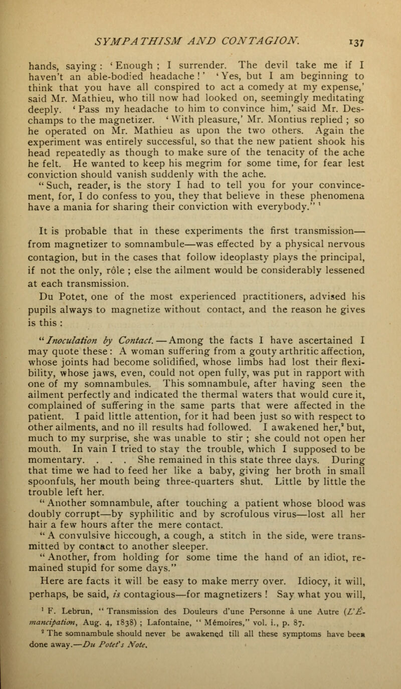 hands, saying : ' Enough ; I surrender. The devil take me if I haven't an able-bodied headache!' 'Yes, but I am beginning to think that you have all conspired to act a comedy at my expense,' said Mr. Mathieu, who till now had looked on, seemingly meditating deeply. ' Pass my headache to him to convince him,' said Mr. Des- champs to the magnetizer. 'With pleasure,' Mr. Montius replied ; so he operated on Mr. Mathieu as upon the two others. Again the experiment was entirely successful, so that the new patient shook his head repeatedly as though to make sure of the tenacity of the ache he felt. He wanted to keep his megrim for some time, for fear lest conviction should vanish suddenly with the ache.  Such, reader, is the story I had to tell you for your convince- ment, for, I do confess to you, they that believe in these phenomena have a mania for sharing their conviction with everybody. x It is probable that in these experiments the first transmission— from magnetizer to somnambule—was effected by a physical nervous contagion, but in the cases that follow ideoplasty plays the principal, if not the only, role ; else the ailment would be considerably lessened at each transmission. Du Potet, one of the most experienced practitioners, advised his pupils always to magnetize without contact, and the reason he gives is this : Inoculation by Contact.—Among the facts I have ascertained I may quote these : A woman suffering from a gouty arthritic affection, whose joints had become solidified, whose limbs had lost their flexi- bility, whose jaws, even, could not open fully, was put in rapport with one of my somnambules. This somnambule, after having seen the ailment perfectly and indicated the thermal waters that would cure it, complained of suffering in the same parts that were affected in the patient. I paid little attention, for it had been just so with respect to other ailments, and no ill results had followed. I awakened her,2 but, much to my surprise, she was unable to stir ; she could not open her mouth. In vain I tried to stay the trouble, which I supposed to be momentary. . . . She remained in this state three days. During that time we had to feed her like a baby, giving her broth in small spoonfuls, her mouth being three-quarters shut. Little by little the trouble left her.  Another somnambule, after touching a patient whose blood was doubly corrupt—by syphilitic and by scrofulous virus—lost all her hair a few hours after the mere contact.  A convulsive hiccough, a cough, a stitch in the side, were trans- mitted by contact to another sleeper.  Another, from holding for some time the hand of an idiot, re- mained stupid for some days. Here are facts it will be easy to make merry over. Idiocy, it will, perhaps, be said, is contagious—for magnetizers ! Say what you will, 1 F. Lebrun,  Transmission des Douleurs d'une Personne a une Autre (L'E- mancipation, Aug. 4, 1838) ; Lafontaine,  Memoires, vol. i., p. 87. 2 The somnambule should never be awakened till all these symptoms have bee* done away.—Du Potet's Note,