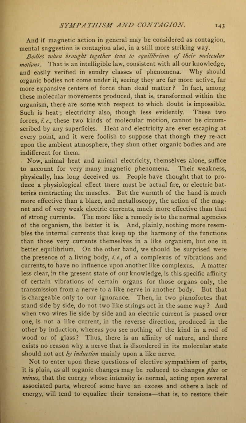 And if magnetic action in general may be considered as contagion, mental suggestion is contagion also, in a still more striking way. Bodies when brought together tend to equilibrium of their ?nolecular motions. That is an intelligible law, consistent with all our knowledge, and easily verified in sundry classes of phenomena. Why should organic bodies not come under it, seeing they are far more active, far more expansive centers of force than dead matter ? In fact, among these molecular movements produced, that is, transformed within the organism, there are some with respect to which doubt is impossible. Such is heat; electricity also, though less evidently. These two forces, i.e., these two kinds of molecular motion, cannot be circum- scribed by any superficies. Heat and electricity are ever escaping at every point, and it were foolish to suppose that though they re-act upon the ambient atmosphere, they shun other organic bodies and are indifferent for them. Now, animal heat and animal electricity, themselves alone, suffice to account for very many magnetic phenomena. Their weakness, physically, has long deceived us. People have thought that to pro- duce a physiological effect there must be actual fire, or electric bat- teries contracting the muscles. But the warmth of the hand is much more effective than a blaze, and metalloscopy, the action of the mag- net and of very weak electric currents, much more effective than that of strong currents. The more like a remedy is to the normal agencies of the organism, the better it is. And, plainly, nothing more resem- bles the internal currents that keep up the harmony of the functions than those very currents themselves in a like organism, but one in better equilibrium. On the other hand, we should be surprised were the presence of a living body, i.e., of a complexus of vibrations and currents, to have no influence upon another like complexus. A matter less clear, in the present state of our knowledge, is this specific affinity of certain vibrations of certain organs for those organs only, the transmission from a nerve to a like nerve in another body. But that is chargeable only to our ignorance. Then, in two pianofortes that stand side by side, do not two like strings act in the same way ? And when two wires lie side by side and an electric current is passed over one, is not a like current, in the reverse direction, produced in the other by induction, whereas you see nothing of the kind in a rod of wood or of glass? Thus, there is an affinity of nature, and there exists no reason why a nerve that is disordered in its molecular state should not act by induction mainly upon a like nerve. Not to enter upon these questions of elective sympathism of parts, it is plain, as all organic changes may be reduced to changes plus or minus, that the energy whose intensity is-normal, acting upon several associated parts, whereof some have an excess and others a lack of energy, will tend to equalize their tensions—that is, to restore their