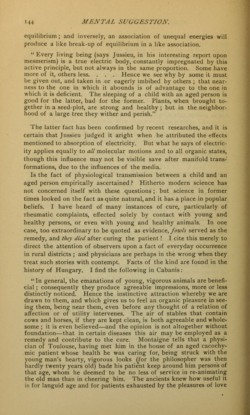 equilibrium ; and inversely, an association of unequal energies will produce a like break-up of equilibrium in a like association.  Every living being (says Jussieu, in his interesting report upon mesmerism) is a true electric body, constantly impregnated by this active principle, but not always in the same proportion. Some have more of it, others less. . . . Hence we see why by some it must be given out, and taken in or eagerly imbibed by others ; that near- ness to the one in which it abounds is of advantage to the one in which it is deficient. The sleeping of a child with an aged person is good for the latter, bad for the former. Plants, when brought to- gether in a seed-plot, are strong and healthy ; but in the neighbor- hood of a large tree they wither and perish. The latter fact has been confirmed by recent researches, and it is certain that Jussieu judged it aright when he attributed the effects mentioned to absorption of electricity. But what he says of electric- ity applies equally to all molecular motions and to all organic states, though this influence may not be visible save after manifold trans- formations, due to the influences of the media. Is the fact of physiological transmission between a child and an aged person empirically ascertained ? Hitherto modern science has not concerned itself with these questions ; but science in former times looked on the fact as quite natural, and it has a place in popular beliefs. I have heard of many instances of cure, particularly of rheumatic complaints, effected solely by contact with young and healthy persons, or even with young and healthy animals. In one case, too extraordinary to be quoted as evidence, fowls served as the remedy, and they died after curing the patient! I cite this merely to direct the attention of observers upon a fact of everyday occurrence in rural districts ; and physicians are perhaps in the wrong when they treat such stories with contempt. Facts of the kind are found in the history of Hungary. I find the following in Cabanis: 11 In general, the emanations of young, vigorous animals are benefi- cial ; consequently they produce agreeable impressions, more or less distinctly noticed. Hence the instinctive attraction whereby we are drawn to them, and which gives us to feel an organic pleasure in see- ing them, being near them, even before any thought of a relation of affection or of utility intervenes. The air of stables that contain cows and horses, if they are kept clean, is both agreeable and whole- some ; it is even believed—and the opinion is not altogether without foundation—that in certain diseases this air may be employed as a remedy and contribute to the cure. Montaigne tells that a physi- cian of Toulouse, having met him in the house of an aged cacochy- mic patient whose health he was caring for, being struck with the young man's hearty, vigorous looks (for the philosopher was then hardly twenty years old) bade his patient keep around him persons of that age, whom he deemed to be no less of service in re-animating the old man than in cheering him. The ancients knew how useful it is for languid age and for patients exhausted by the pleasures of love