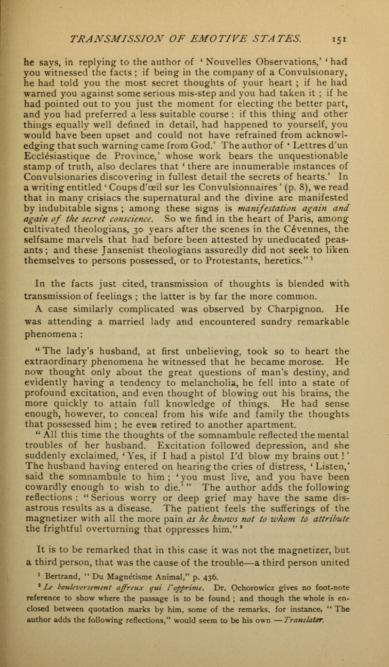 he says, in replying to the author of ' Nouvelles Observations,' * had you witnessed the facts ; if being in the company of a Convulsionary, he had told you the most secret thoughts of your heart ; if he had warned you against some serious mis-step and you had taken it ; if he had pointed out to you just the moment for electing the better part, and you had preferred a less suitable course : if this thing and other things equally well defined in detail, had happened to yourself, you would have been upset and could not have refrained from acknowl- edging that such warning came from God.' The author of ' Lettres d'un Ecclesiastique de Province,' whose work bears the unquestionable stamp of truth, also declares that ' there are innumerable instances of Convulsionaries discovering in fullest detail the secrets of hearts.' In a writing entitled ' Coups d'ceil sur les Convulsionnaires ' (p. 8), we read that in many crisiacs the supernatural and the divine are manifested by indubitable signs ; among these signs is manifestation again and again of the secret conscience. So we find in the heart of Paris, among cultivated theologians, 30 years after the scenes in the Cevennes, the selfsame marvels that had before been attested by uneducated peas- ants ; and these Jansenist theologians assuredly did not seek to liken themselves to persons possessed, or to Protestants, heretics.1 In the facts just cited, transmission of thoughts is blended with transmission of feelings ; the latter is by far the more common. A case similarly complicated was observed by Charpignon. He was attending a married lady and encountered sundry remarkable phenomena :  The lady's husband, at first unbelieving, took so to heart the extraordinary phenomena he witnessed that he became morose. He now thought only about the great questions of man's destiny, and evidently having a tendency to melancholia, he fell into a state of profound excitation, and even thought of blowing out his brains, the more quickly to attain full knowledge of things. He had sense enough, however, to conceal from his wife and family the thoughts that possessed him ; he evea retired to another apartment.  All this time the thoughts of the somnambule reflected the mental troubles of her husband. Excitation followed depression, and she suddenly exclaimed, * Yes, if I had a pistol I'd blow my brains out ! ' The husband having entered on hearing the cries of distress, 'Listen,' said the somnambule to him ; ' you must live, and you have been cowardly enough to wish to die.'  The author adds the following reflections :  Serious worry or deep grief may have the same dis- astrous results as a disease. The patient feels the sufferings of the magnetizer with all the more pain as he knows not to whom to attribute the frightful overturning that oppresses him.8 It is to be remarked that in this case it was not the magnetizer, but a third person, that was the cause of the trouble—a third person united 1 Bertrand,  Du Magnetisme Animal, p. 436. ' Le bouleversement affreux qui Vopprime. Dr. Ochorowicz gives no foot-note reference to show where the passage is to be found ; and though the whole is en- closed between quotation marks by him, some of the remarks, for instance,  The author adds the following reflections, would seem to be his own —Translator.