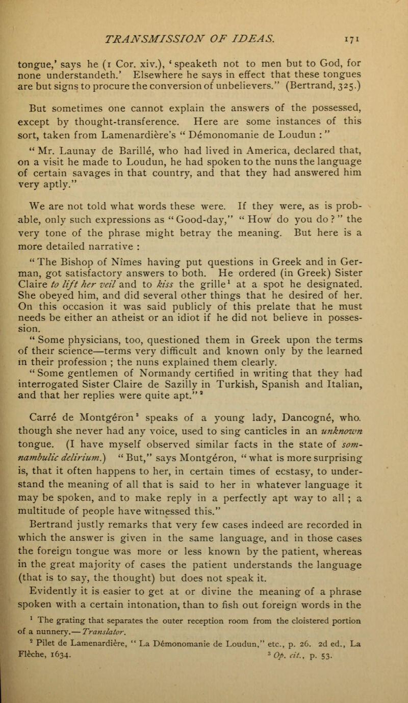 tongue,' says he (1 Cor. xiv.), ' speaketh not to men but to God, for none understandeth.' Elsewhere he says in effect that these tongues are but signs to procure the conversion of unbelievers. (Bertrand, 325.) But sometimes one cannot explain the answers of the possessed, except by thought-transference. Here are some instances of this sort, taken from Lamenardiere's  Demonomanie de Loudun :   Mr. Launay de Barille, who had lived in America, declared that, on a visit he made to Loudun, he had spoken to the nuns the language of certain savages in that country, and that they had answered him very aptly. We are not told what words these were. If they were, as is prob- able, only such expressions as Good-day,  How do you do?  the very tone of the phrase might betray the meaning. But here is a more detailed narrative : The Bishop of Nimes having put questions in Greek and in Ger- man, got satisfactory answers to both. He ordered (in Greek) Sister Claire to lift her veil and to kiss the grille1 at a spot he designated. She obeyed him, and did several other things that he desired of her. On this occasion it was said publicly of this prelate that he must needs be either an atheist or an idiot if he did not believe in posses- sion.  Some physicians, too, questioned them in Greek upon the terms of their science—terms very difficult and known only by the learned in their profession ; the nuns explained them clearly.  Some gentlemen of Normandy certified in writing that they had interrogated Sister Claire de Sazilly in Turkish, Spanish and Italian, and that her replies were quite apt.2 Carre de Montgeron3 speaks of a young lady, Dancogne, who. though she never had any voice, used to sing canticles in an unknown tongue. (I have myself observed similar facts in the state of som- nambulic delirium.)  But, says Montgeron,  what is more surprising is, that it often happens to her, in certain times of ecstasy, to under- stand the meaning of all that is said to her in whatever language it may be spoken, and to make reply in a perfectly apt way to all ; a multitude of people have witnessed this. Bertrand justly remarks that very few cases indeed are recorded in which the answer is given in the same language, and in those cases the foreign tongue was more or less known by the patient, whereas in the great majority of cases the patient understands the language (that is to say, the thought) but does not speak it. Evidently it is easier to get at or divine the meaning of a phrase spoken with a certain intonation, than to fish out foreign words in the 1 The grating that separates the outer reception room from the cloistered portion of a nunnery.— Translator. 2 Pilet de Lamenardiere,  La Demonomanie de Loudun, etc., p. 26. 2d ed., La Fleche, 1634. 30/. «/., p. 53.