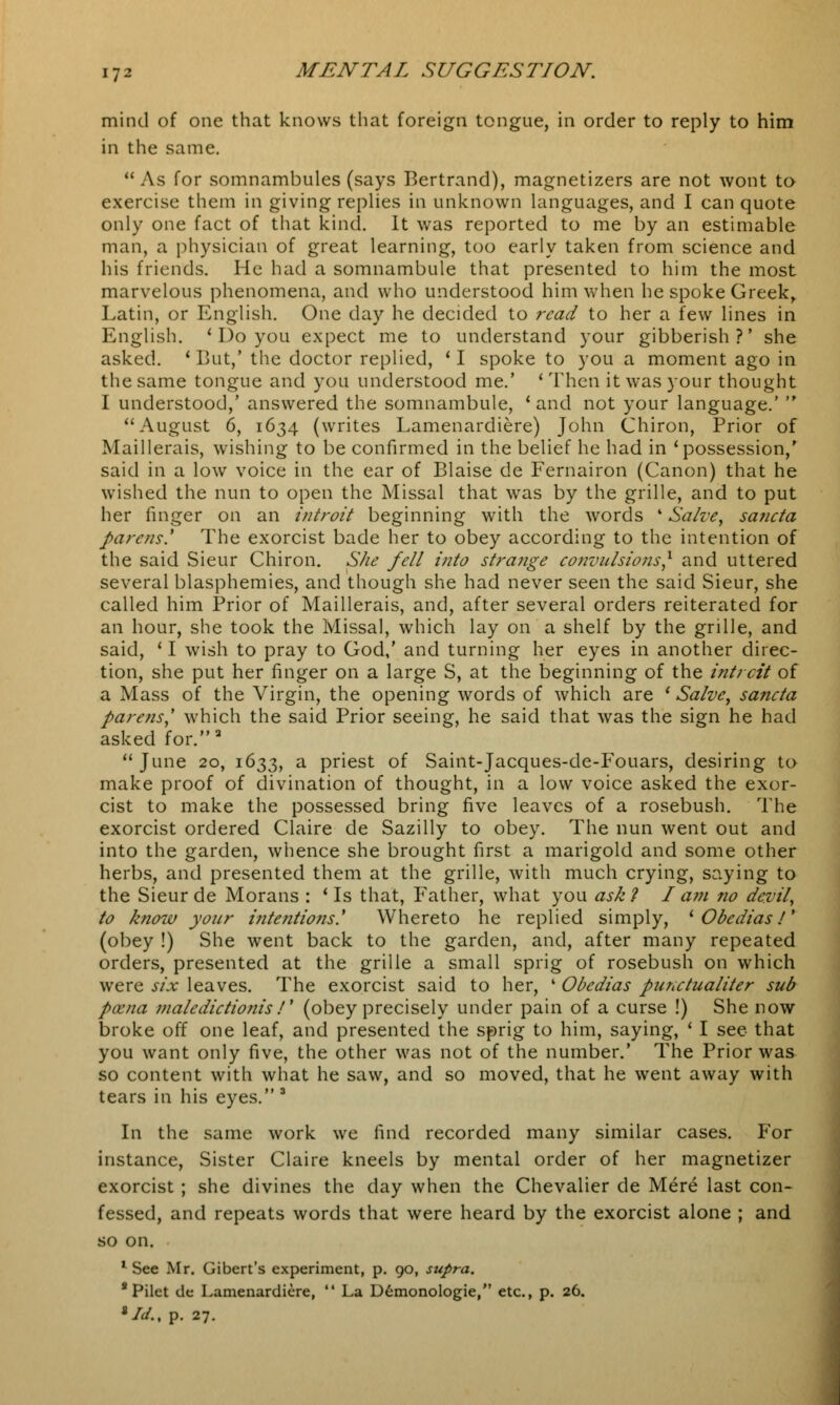 mind of one that knows that foreign tongue, in order to reply to him in the same. As for somnambules (says Bertrand), magnetizers are not wont to exercise them in giving replies in unknown languages, and I can quote only one fact of that kind. It was reported to me by an estimable man, a physician of great learning, too early taken from science and his friends. He had a somnambule that presented to him the most marvelous phenomena, and who understood him when he spoke Greek, Latin, or English. One day he decided to read to her a few lines in English. ' Do you expect me to understand your gibberish?' she asked. 'But,' the doctor replied, 'I spoke to you a moment ago in the same tongue and you understood me.' ' Then it was your thought I understood,' answered the somnambule, ' and not your language.'  August 6, 1634 (writes Lamenardiere) John Chiron, Prior of Maillerais, wishing to be confirmed in the belief he had in 'possession,' said in a low voice in the ear of Blaise de Fernairon (Canon) that he wished the nun to open the Missal that was by the grille, and to put her finger on an introit beginning with the words • Salve, sa?icta parens' The exorcist bade her to obey according to the intention of the said Sieur Chiron. She fell into strange convulsions,1 and uttered several blasphemies, and though she had never seen the said Sieur, she called him Prior of Maillerais, and, after several orders reiterated for an hour, she took the Missal, which lay on a shelf by the grille, and said, ' I wish to pray to God,' and turning her eyes in another direc- tion, she put her finger on a large S, at the beginning of the intrcit of a Mass of the Virgin, the opening words of which are ' Salve, sancta parens,' which the said Prior seeing, he said that was the sign he had asked for.a  June 20, 1633, a priest of Saint-Jacques-de-Fouars, desiring to make proof of divination of thought, in a low voice asked the exor- cist to make the possessed bring five leaves of a rosebush. The exorcist ordered Claire de Sazilly to obey. The nun went out and into the garden, whence she brought first a marigold and some other herbs, and presented them at the grille, with much crying, saying to the Sieur de Morans : ' Is that, Father, what you ask ? I am no devil, to know your intentions.'' Whereto he replied simply, iObedias!y (obey !) She went back to the garden, and, after many repeated orders, presented at the grille a small sprig of rosebush on which were six leaves. The exorcist said to her, 4 Obedias punctualiter sub poena maledictionis /' (obey precisely under pain of a curse !) She now broke off one leaf, and presented the sprig to him, saying, ' I see that you want only five, the other was not of the number.' The Prior was so content with what he saw, and so moved, that he went away with tears in his eyes. 3 In the same work we find recorded many similar cases. For instance, Sister Claire kneels by mental order of her magnetizer exorcist ; she divines the day when the Chevalier de Mere last con- fessed, and repeats words that were heard by the exorcist alone ; and so on. 1 See Mr. Gibert's experiment, p. 90, supra. * Pilet de Lamenardiere,  La Demonologie, etc., p. 26. 8 Id., p. 27.