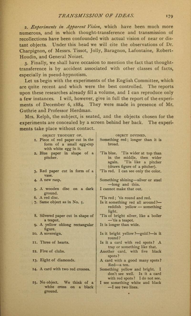 2. Experi7?ients in Apparent Vision, which have been much more numerous, and in which thought-transference and transmission of recollections have been confounded with actual vision of near or dis- tant objects. Under this head we will cite the observations of Dr. Charpignon, of Messrs. Tissot, Jolly, Baragnon, Lafontaine, Robert- Houdin, and General Xoizet. 3. Finally, we shall have occasion to mention the fact that thought- transference is by accident associated with other classes of facts, especially in pseud-hypnotism. Let us begin with the experiments of the English Committee, which are quite recent and which were the best controlled. The reports upon these researches already nil a volume, and I can reproduce only a few instances. I will, however, give in full the report of the experi- ments of December 6, 1884. They were made in presence of Mr. Guthrie and Professor Herdman. Mrs. Relph, the subject, is seated, and the objects chosen for the experiments are concealed by a screen behind her back. The experi- ments take place without contact. OBJECT THOUGHT OF. 1. Piece of red paper cut in the form of a small egg-cup with white egg in it. 2. Blue paper in shape of a pitcher. 3. Red paper cut in form of a vase. 4. A new rasp. 5. A wooden disc on a dark ground. 6. A red disc. 7. Same object as in No. 5. Silvered paper cut in shape of a teapot. A yellow oblong rectangular figure. A sovereign. 10. 12. 13. Three of hearts. Five of clubs. Eight of diamonds. 14. A card with two red crosses. 15. No object. We think of a white cross on a black ground. OBJECT DIVINED. Something red ; longer than it is broad. Tis blue. 'Tis wider at top than in the middle, then wider again. 'Tis like a pitcher (draws figure of a pitcher). 'Tis red. I can see only the color. Something shining—silver or steel —long and thin. I cannot make that out. 'Tis red ; 'tis round and red. Is it something red all around ?— reddish yellow — something light. 'Tis of bright silver, like a boiler —'tis a teapot. It is longer than wide. Is it bright yellow ?—gold ?—is it round ? Is it a card with red spots? A tray or something like that. Another card, with five black spots ? A card with a good many spots? Red—a ten. Something yellow and bright. I don't see well. Is it a card with red spots ? I do not see. I see something white and black —I see two lines.