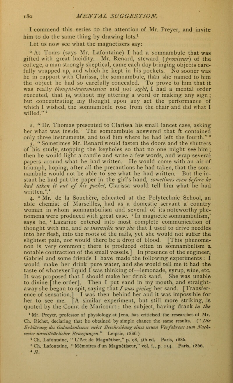 1 commend this series to the attention of Mr. Preyer, and invite him to do the same thing by drawing lots.1 Let us now see what the magnetizers say: At Tours (says Mr. Lafontaine) I had a somnambule that was gifted with great lucidity. Mr. Renard, steward (proviseur) of the college, a man strongly skeptical, came each day bringing objects care- fully wrapped up, and which he kept in his pockets. No sooner was he in rapport with Clarissa, the somnambule, than she named to him the object he had so carefully concealed. To prove to him that it was really thought-transmission and not sight, I had a mental order executed, that is, without my uttering a word or making any sign ; but concentrating my thought upon any act the performance of which I wished, the somnambule rose from the chair and did what I willed.2 2.  Dr. Thomas presented to Clarissa his small lancet case, asking her what was inside. The somnambule answered that ?t contained only three instruments, and told him where he had left the fourth. 3 3.  Sometimes Mr. Renard would fasten the doors and the shutters of his study, stopping the keyholes so that no one might see him ; then he would light a candle and write a few words, and wrap several papers around what he had written. He would come with an air of triumph, hoping, after all the precautions he had taken, that the som- nambule would not be able to see what he had written. But the in- stant he had put the paper in the girl's hand, sometimes even before he had taken it out of his pocket, Clarissa would tell him what he had written..4 4.  Mr. de la Souchere, educated at the Polytechnic School, an able chemist of Marseilles, had as a domestic servant a country woman in whom somnambulism and several of its noteworthy phe- nomena were produced with great ease. ' In magnetic somnambulism,' says he, ' Lazarine entered into most complete communication of thought with me, and so insensible was she that I used to drive needles into her flesh, into the roots of the nails, yet she would not suffer the slightest pain, nor would there be a drop of blood. [This phenome- non is very common ; there is produced often in somnambulism a notable contraction of the small vessels.] In presence of the engineer, Gabriel and some friends I have made the following experiments : I would make her drink pure water, and she would tell me it had the taste of whatever liquid I was thinking of—lemonade, syrup, wine, etc. It was proposed that I should make her drink sand. She was unable to divine [the order]. Then I put sand in my mouth, and straight- away she began to spit, saying that I was giving her sand. [Transfer- ence of sensation.] I was then behind her and it was impossible for her to see me. [A similar experiment, but still more striking, is quoted by the Count de Maricourt : the subject, having drank in the 1 Mr. Preyer, professor of physiology at Jena, has criticised the researches of Mr. Ch. Richet, declaring that he obtained by simple chance the same results. (Z>z> Erkldriotg des GcdcuikcnUseiis nebst Beschrcibutig eincs jwiicn Verfahrens turn ATach~ xvcisc uii-villkiirlicher Bewegungen. Leipsic, 1886 ) 2 Ch. Lafontaine,  L'Art de Magnetiser, p. 9S, 5th ed. Paris, 1S86. 3 Ch. Lafontaine, Memoires d'un Magnetiseur, vol. i., p. 154. Paris, 1866. *Ib.