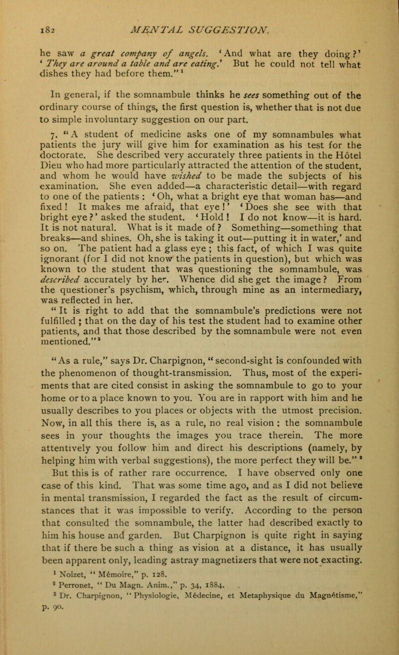 he saw a great company of angels. 'And what are they doing?' 1 They are around a table and are eating.1 But he could not tell what dishes they had before them.1 In general, if the somnambule thinks he sees something out of the ordinary course of things, the first question is, whether that is not due to simple involuntary suggestion on our part. 7.  A student of medicine asks one of my somnambules what patients the jury will give him for examination as his test for the doctorate. She described very accurately three patients in the Hotel Dieu who had more particularly attracted the attention of the student, and whom he would have wished to be made the subjects of his examination. She even added—a characteristic detail—with regard to one of the patients : * Oh, what a bright eye that woman has—and fixed ! It makes me afraid, that eye !' * Does she see with that bright eye?' asked the student. 'Hold ! I do not know—it is hard. It is not natural. What is it made of ? Something—something that breaks—and shines. Oh, she is taking it out—putting it in water,' and so on. The patient had a glass eye ; this fact, of which I was quite ignorant (for I did not know the patients in question), but which was known to the student that was questioning the somnambule, was described accurately by her. Whence did she get the image ? From the questioner's psychism, which, through mine as an intermediary, was reflected in her.  It is right to add that the somnambule's predictions were not fulfilled ; that on the day of his test the student had to examine other patients, and that those described by the somnambule were not even mentioned.3 As a rule, says Dr. Charpignon,  second-sight is confounded with the phenomenon of thought-transmission. Thus, most of the experi- ments that are cited consist in asking the somnambule to go to your home or to a place known to you. You are in rapport with him and he usually describes to you places or objects with the utmost precision. Now, in all this there is, as a rule, no real vision : the somnambule sees in your thoughts the images you trace therein. The more attentively you follow him and direct his descriptions (namely, by helping him with verbal suggestions), the more perfect they will be.' But this is of rather rare occurrence. I have observed only one case of this kind. That was some time ago, and as I did not believe in mental transmission, I regarded the fact as the result of circum- stances that it was impossible to verify. According to the person that consulted the somnambule, the latter had described exactly to him his house and garden. But Charpignon is quite right in saying that if there be such a thing as vision at a distance, it has usually been apparent only, leading astray magnetizers that were not exacting. 1 Xoizet,  M6moire, p. 128. 9 Perronet,  Du Magn. Anim., p. 34, 18S4. 3 Dr. Chaq^ignon,  Physiologie, M6decine, et Metaphysique du Magn4tisme, p. 90.