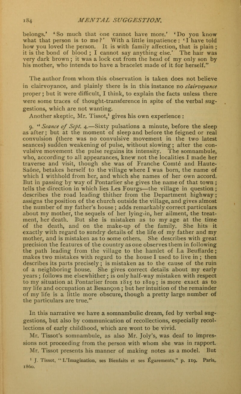 belongs.' * So much that one cannot have more.' ' Do you know what that person is to me ?' With a little impatience : ' I have told how you loved the person. It is with family affection, that is plain ; it is the bond of blood ; I cannot say anything else.' The hair was very dark brown; it was a lock cut from the head of my only son by his mother, who intends to have a bracelet made of it for herself. The author from whom this observation is taken does not believe in clairvoyance, and plainly there is in this instance no clairvoyance proper ; but it were difficult, I think, to explain the facts unless there were some traces of thought-transference in spite of the verbal sug- gestions, which are not wanting. Another skeptic, Mr. Tissot,1 gives his own experience : 9.  Seance of Sept. 4.—Sixty pulsations a minute, before the sleep as after; but at the moment of sleep and before the feigned or real convulsion (there was no convulsive movement in the two latest seances) sudden weakening of pulse, without slowing; after the con- vulsive movement the pulse regains its intensity. The somnambule, who, according to all appearances, knew not the localities I made her traverse and visit, though she was of Franche Comte and Haute- Saone, betakes herself to the village where I was born, the name of which I withhold from her, and which she names of her own accord. But in passing by way of Pontarlier she gives the name of that town ; tells the direction in which lies Les Fourgs—the village in question ; describes the road leading thither from the Department highway ; assigns the position of the church outside the village, and gives almost the number of my father's house ; adds remarkably correct particulars about my mother, the sequels of her lying-in, her ailment, the treat- 3nent, her death. But she is mistaken as to my age at the time of the death, and on the make-up of the family. She hits it exactly with regard to sundry details of the life of my father and my mother, and is mistaken as to some others. She describes with great precision the features of the country as one observes them in following the path leading from the village to the hamlet of La Beuffarde ; makes two mistakes with regard to the house I used to live in ; then describes its parts precisely; is mistaken as to the cause of the ruin of a neighboring house. She gives correct details about my early years ; follows me elsewhither; is only half-way mistaken with respect to my situation at Pontarlier from 3815 to 3839 ; is more exact as to my life and occupation at Besancon ; but her intuition of the remainder of my life is a little more obscure, though a pretty large number of the particulars are true. In this narrative we have a somnambulic dream, fed by verbal sug- gestions, but also by communication of recollections, especially recol- lections of early childhood, which are wont to be vivid. Mr. Tissot's somnambule, as also Mr. Joly's, was deaf to impres- sions not proceeding from the person with whom she was in rapport. Mr. Tissot presents his manner of making notes as a model. But 1 J. Tissot,  L'Imagination, ses Bienfaits et ses Egarements, p. 339. Paris, i860.