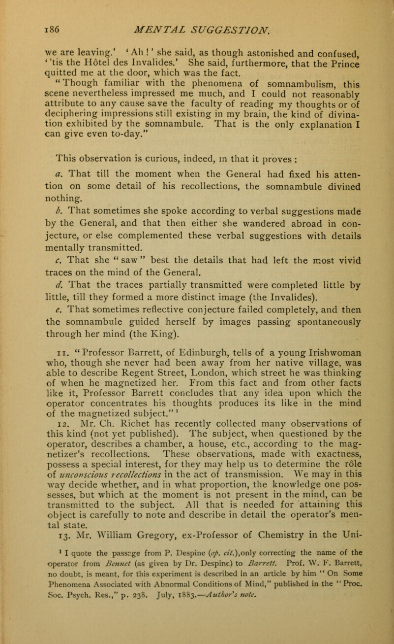 we are leaving.' ' Ah !' she said, as though astonished and confused, 1 'tis the Hotel des Invalides.' She said, furthermore, that the Prince quitted me at the door, which was the fact. Though familiar with the phenomena of somnambulism, this scene nevertheless impressed me much, and I could not reasonably attribute to any cause save the faculty of reading my thoughts or of deciphering impressions still existing in my brain, the kind of divina- tion exhibited by the somnambule. That is the only explanation I can give even to-day. This observation is curious, indeed, in that it proves : a. That till the moment when the General had fixed his atten- tion on some detail of his recollections, the somnambule divined nothing. b. That sometimes she spoke according to verbal suggestions made by the General, and that then either she wandered abroad in con- jecture, or else complemented these verbal suggestions with details mentally transmitted. c. That she  saw  best the details that had left the most vivid traces on the mind of the General. d. That the traces partially transmitted were completed little by little, till they formed a more distinct image (the Invalides). e. That sometimes reflective conjecture failed completely, and then the somnambule guided herself by images passing spontaneously through her mind (the King). n. Professor Barrett, of Edinburgh, tells of a young Irishwoman who, though she never had been away from her native village, was able to describe Regent Street, London, which street he was thinking of when he magnetized her. From this fact and from other facts like it, Professor Barrett concludes that any idea upon which the operator concentrates his thoughts produces its like in the mind of the magnetized subject. ' 12. Mr. Ch. Richet has recently collected many observations of this kind (not yet published). The subject, when questioned by the operator, describes a chamber, a house, etc., according to the mag- netizer's recollections. These observations, made with exactness, possess a special interest, for they may help us to determine the role of unconscious recollections in the act of transmission. We may in this way decide whether, and in what proportion, the knowledge one pos- sesses, but which at the moment is not present in the mind, can be transmitted to the subject. All that is needed for attaining this object is carefully to note and describe in detail the operator's men- tal state. 13. Mr. William Gregory, ex-Professor of Chemistry in the Uni- 1 I quote the passr.ge from P. Despine {op. cit.),only correcting the name of the operator from Bennet (as given by Dr. Despine) to Barrett. Prof. W. F. Barrett, no doubt, is meant, for this experiment is described in an article by him  On Some Phenomena Associated with Abnormal Conditions of Mind, published in the  Proc. Soc. Psych. Res., p. 238. July, 18S3.—Author s note.
