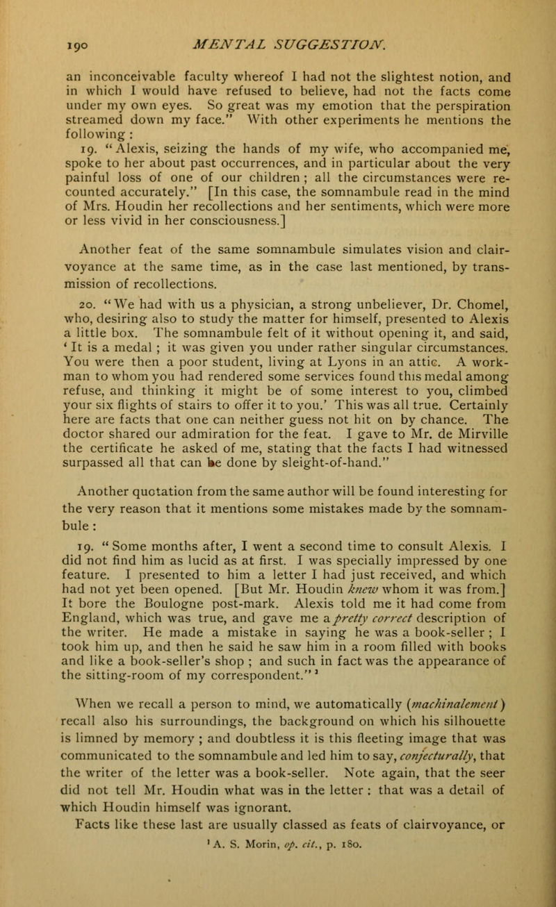 an inconceivable faculty whereof I had not the slightest notion, and in which I would have refused to believe, had not the facts come under my own eyes. So great was my emotion that the perspiration streamed down my face. With other experiments he mentions the following : 19. Alexis, seizing the hands of my wife, who accompanied me, spoke to her about past occurrences, and in particular about the very painful loss of one of our children ; all the circumstances were re- counted accurately. [In this case, the somnambule read in the mind of Mrs. Houdin her recollections and her sentiments, which were more or less vivid in her consciousness.] Another feat of the same somnambule simulates vision and clair- voyance at the same time, as in the case last mentioned, by trans- mission of recollections. 20. We had with us a physician, a strong unbeliever, Dr. Chomel, who, desiring also to study the matter for himself, presented to Alexis a little box. The somnambule felt of it without opening it, and said, 1 It is a medal ; it was given you under rather singular circumstances. You were then a poor student, living at Lyons in an attic. A work- man to whom you had rendered some services found this medal among refuse, and thinking it might be of some interest to you, climbed your six flights of stairs to offer it to you.' This was all true. Certainly here are facts that one can neither guess not hit on by chance. The doctor shared our admiration for the feat. I gave to Mr. de Mirville the certificate he asked of me, stating that the facts I had witnessed surpassed all that can fee done by sleight-of-hand. Another quotation from the same author will be found interesting for the very reason that it mentions some mistakes made by the somnam- bule : 19.  Some months after, I went a second time to consult Alexis. I did not find him as lucid as at first. I was specially impressed by one feature. I presented to him a letter I had just received, and which had not yet been opened. [But Mr. Houdin knew whom it was from.] It bore the Boulogne post-mark. Alexis told me it had come from England, which was true, and gave me a pretty correct description of the writer. He made a mistake in saying he was a book-seller ; I took him up, and then he said he saw him in a room filled with books and like a book-seller's shop ; and such in fact was the appearance of the sitting-room of my correspondent.' ■< j When we recall a person to mind, we automatically (tnachinalemcnt) recall also his surroundings, the background on which his silhouette is limned by memory ; and doubtless it is this fleeting image that was communicated to the somnambule and led him to say, conjecturally, that the writer of the letter was a book-seller. Note again, that the seer did not tell Mr. Houdin what was in the letter : that was a detail of which Houdin himself was ignorant. Facts like these last are usually classed as feats of clairvoyance, or 'A. S. Morin, op. cit., p. 180.