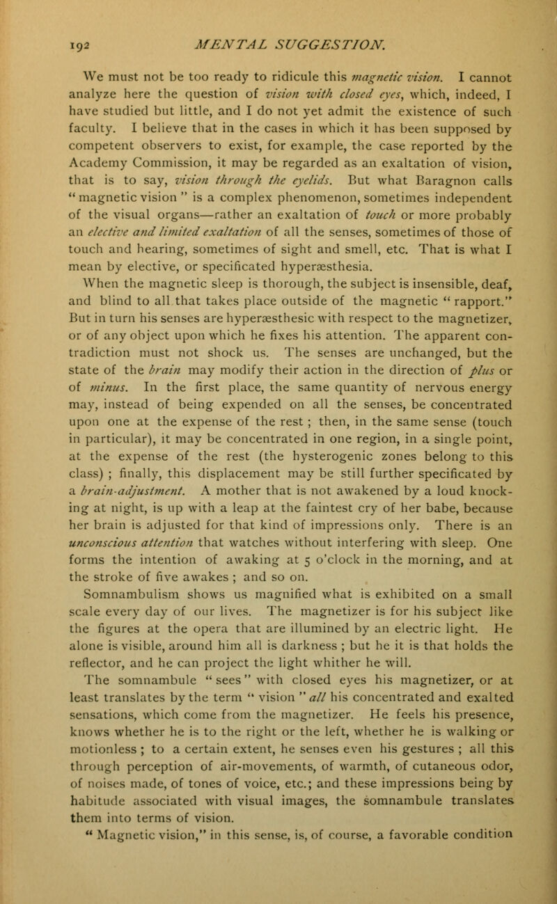 We must not be too ready to ridicule this magnetic vision. I cannot analyze here the question of vision with dosed eyes, which, indeed, I have studied but little, and I do not yet admit the existence of such faculty. I believe that in the cases in which it has been supposed by competent observers to exist, for example, the case reported by the Academy Commission, it may be regarded as an exaltation of vision, that is to say, vision through the eyelids. But what Baragnon calls  magnetic vision  is a complex phenomenon, sometimes independent of the visual organs—rather an exaltation of touch or more probably an elective and limited exaltation of all the senses, sometimes of those of touch and hearing, sometimes of sight and smell, etc. That is what I mean by elective, or specificated hyperesthesia. When the magnetic sleep is thorough, the subject is insensible, deaf, and blind to all that takes place outside of the magnetic  rapport. But in turn his senses are hyperaesthesic with respect to the magnetizer, or of any object upon which he fixes his attention. The apparent con- tradiction must not shock us. The senses are unchanged, but the state of the brain may modify their action in the direction of plus or of minus. In the first place, the same quantity of nervous energy may, instead of being expended on all the senses, be concentrated upon one at the expense of the rest ; then, in the same sense (touch in particular), it may be concentrated in one region, in a single point, at the expense of the rest (the hysterogenic zones belong to this class) ; finally, this displacement may be still further specificated by a brain-adjustment. A mother that is not awakened by a loud knock- ing at night, is up with a leap at the faintest cry of her babe, because her brain is adjusted for that kind of impressions only. There is an unconscious atte?ition that watches without interfering with sleep. One forms the intention of awaking at 5 o'clock in the morning, and at the stroke of five awakes ; and so on. Somnambulism shows us magnified what is exhibited on a small scale every day of our lives. The magnetizer is for his subject like the figures at the opera that are illumined by an electric light. He alone is visible, around him all is darkness ; but he it is that holds the reflector, and he can project the light whither he will. The somnambule  sees with closed eyes his magnetizer, or at least translates by the term <4 vision all his concentrated and exalted sensations, which come from the magnetizer. He feels his presence, knows whether he is to the right or the left, whether he is walking or motionless ; to a certain extent, he senses even his gestures ; all this through perception of air-movements, of warmth, of cutaneous odor, of noises made, of tones of voice, etc.; and these impressions being by habitude associated with visual images, the somnambule translates them into terms of vision.  Magnetic vision, in this sense, is, of course, a favorable condition