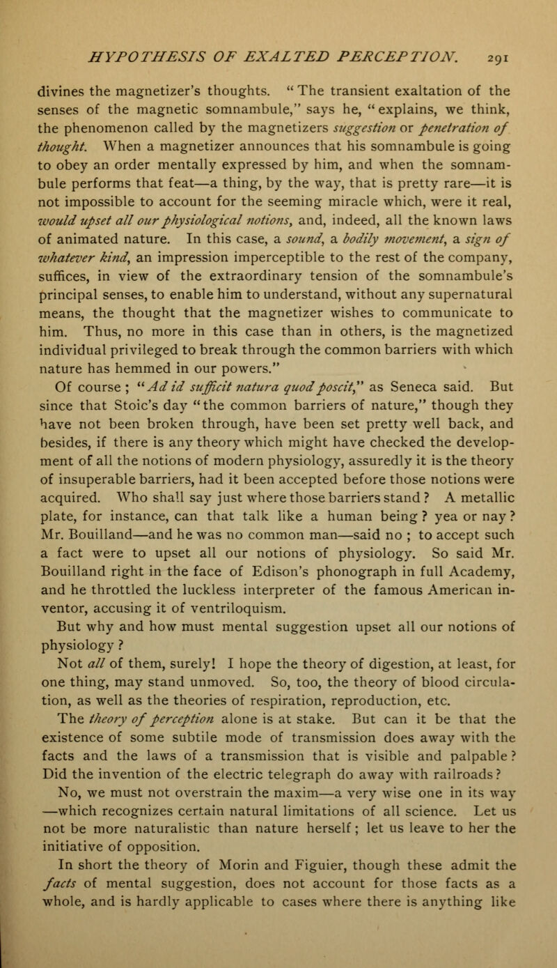 divines the magnetizer's thoughts.  The transient exaltation of the senses of the magnetic somnambule, says he,  explains, we think, the phenomenon called by the magnetizers suggestion or penetration of thought. When a magnetizer announces that his somnambule is going to obey an order mentally expressed by him, and when the somnam- bule performs that feat—a thing, by the way, that is pretty rare—it is not impossible to account for the seeming miracle which, were it real, would upset all our physiological notions, and, indeed, all the known laws of animated nature. In this case, a sound, a bodily movement, a sign of whatever kind, an impression imperceptible to the rest of the company, suffices, in view of the extraordinary tension of the somnambule's principal senses, to enable him to understand, without any supernatural means, the thought that the magnetizer wishes to communicate to him. Thus, no more in this case than in others, is the magnetized individual privileged to break through the common barriers with which nature has hemmed in our powers. Of course ; Ad id sufficit natura quodposcit, as Seneca said. But since that Stoic's day  the common barriers of nature, though they have not been broken through, have been set pretty well back, and besides, if there is any theory which might have checked the develop- ment of all the notions of modern physiology, assuredly it is the theory of insuperable barriers, had it been accepted before those notions were acquired. Who shall say just where those barriers stand ? A metallic plate, for instance, can that talk like a human being ? yea or nay ? Mr. Bouilland—and he was no common man—said no ; to accept such a fact were to upset all our notions of physiology. So said Mr. Bouilland right in the face of Edison's phonograph in full Academy, and he throttled the luckless interpreter of the famous American in- ventor, accusing it of ventriloquism. But why and how must mental suggestion upset all our notions of physiology ? Not all of them, surely! I hope the theory of digestion, at least, for one thing, may stand unmoved. So, too, the theory of blood circula- tion, as well as the theories of respiration, reproduction, etc. The theory of perception alone is at stake. But can it be that the existence of some subtile mode of transmission does away with the facts and the laws of a transmission that is visible and palpable ? Did the invention of the electric telegraph do away with railroads? No, we must not overstrain the maxim—a very wise one in its way —which recognizes certain natural limitations of all science. Let us not be more naturalistic than nature herself; let us leave to her the initiative of opposition. In short the theory of Morin and Figuier, though these admit the facts of mental suggestion, does not account for those facts as a whole, and is hardly applicable to cases where there is anything like