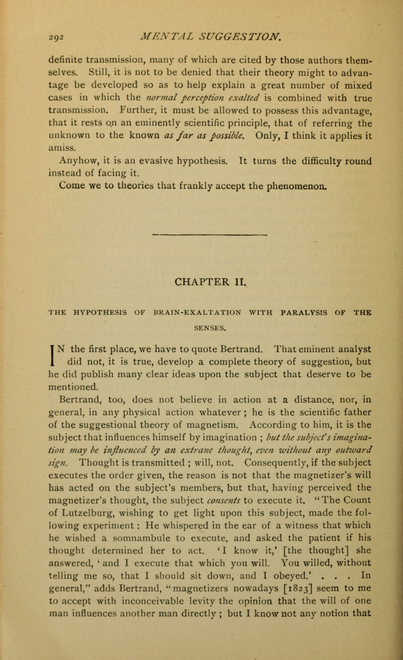 definite transmission, many of which are cited by those authors them- selves. Still, it is not to be denied that their theory might to advan- tage be developed so as to help explain a great number of mixed cases in which the normal perception exalted is combined with true transmission. Further, it must be allowed to possess this advantage, that it rests on an eminently scientific principle, that of referring the unknown to the known as far as possible. Only, I think it applies it amiss. Anyhow, it is an evasive hypothesis. It turns the difficulty round instead of facing it. Come we to theories that frankly accept the phenomenon. CHAPTER II. THE HYPOTHESIS OF BRAIN-EXALTATION WITH PARALYSIS OF THE SENSES. IN the first place, we have to quote Bertrand. That eminent analyst did not, it is true, develop a complete theory of suggestion, but he did publish many clear ideas upon the subject that deserve to be mentioned. Bertrand, too, does not believe in action at a distance, nor, in general, in any physical action whatever ; he is the scientific father of the suggestional theory of magnetism. According to him, it is the subject that influences himself by imagination ; but the subject's imagina- tion may be influenced by an extra?ie thought^ even without any outward sign. Thought is transmitted ; will, not. Consequently, if the subject executes the order given, the reason is not that the magnetizer's will has acted on the subject's members, but that, having perceived the magnetizer's thought, the subject consents to execute it. The Count of Lutzelburg, wishing to get light upon this subject, made the fol- lowing experiment : He whispered in the ear of a witness that which he wished a somnambule to execute, and asked the patient if his thought determined her to act. ' I know it,' [the thought] she answered, ' and I execute that which you will. You willed, without telling me so, that I should sit down, and I obeyed.' ... In general, adds Bertrand,  magnetizers nowadays [1823] seem to me to accept with inconceivable levity the opinion that the will of one man influences another man directly ; but I know not any notion that