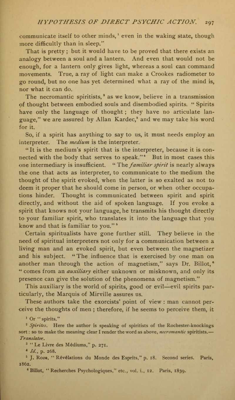 communicate itself to other minds,' even in the waking state, though more difficultly than in sleep. That is pretty ; but it would have to be proved that there exists an analogy between a soul and a lantern. And even that would not be enough, for a lantern only gives light, whereas a soul can command movements. True, a ray of light can make a Crookes radiometer to go round, but no one has yet determined what a ray of the mind is, nor what it can do. The necromantic spiritists,a as we know, believe in a transmission of thought between embodied souls and disembodied spirits.  Spirits have only the language of thought ; they have no articulate lan- guage, we are assured by Allan Kardec,3 and we may take his word for it. So, if a spirit has anything to say to us, it must needs employ an interpreter. The medium is the interpreter. It is the medium's spirit that is the interpreter, because it is con- nected with the body that serves to speak.4 But in most cases this one intermediary is insufficient.  The familiar spirit is nearly always the one that acts as interpreter, to communicate to the medium the thought of the spirit evoked, when the latter is so exalted as not to deem it proper that he should come in person, or when other occupa- tions hinder. Thought is communicated between spirit and spirit directly, and without the aid of spoken language. If you evoke a spirit that knows not your language, he transmits his thought directly to your familiar spirit, who translates it into the language that you know and that is familiar to you. 6 Certain spiritualists have gone further still. They believe in the need of spiritual interpreters not only for a communication between a living man and an evoked spirit, but even between the magnetizer and his subject. The influence that is exercised by one man on another man through the action of magnetism, says Dr. Billot,6  comes from an auxiliary either unknown or misknown, and only its presence can give the solution of the phenomena of magnetism. This auxiliary is the world of spirits, good or evil—evil spirits par- ticularly, the Marquis of Mirville assures us. These authors take the exorcists' point of view : man cannot per- ceive the thoughts of men ; therefore, if he seems to perceive them, it 1 Or  spirits. 2 Spirites. Here the author is speaking of spiritists of the Rochester-knockings sort: so to make the meaning clear I render the word as above, necromantic spiritists.— Translator. 3  Le Livre des Mediums, p. 271. 4 Id., p. 268. 5 J. Roze,  Revelations du Monde des Esprits, p. 18. Second series. Paris, 1862. 6 Billot,  Recherches Psychologiques, etc., vol. i., 12. Paris, 1839.