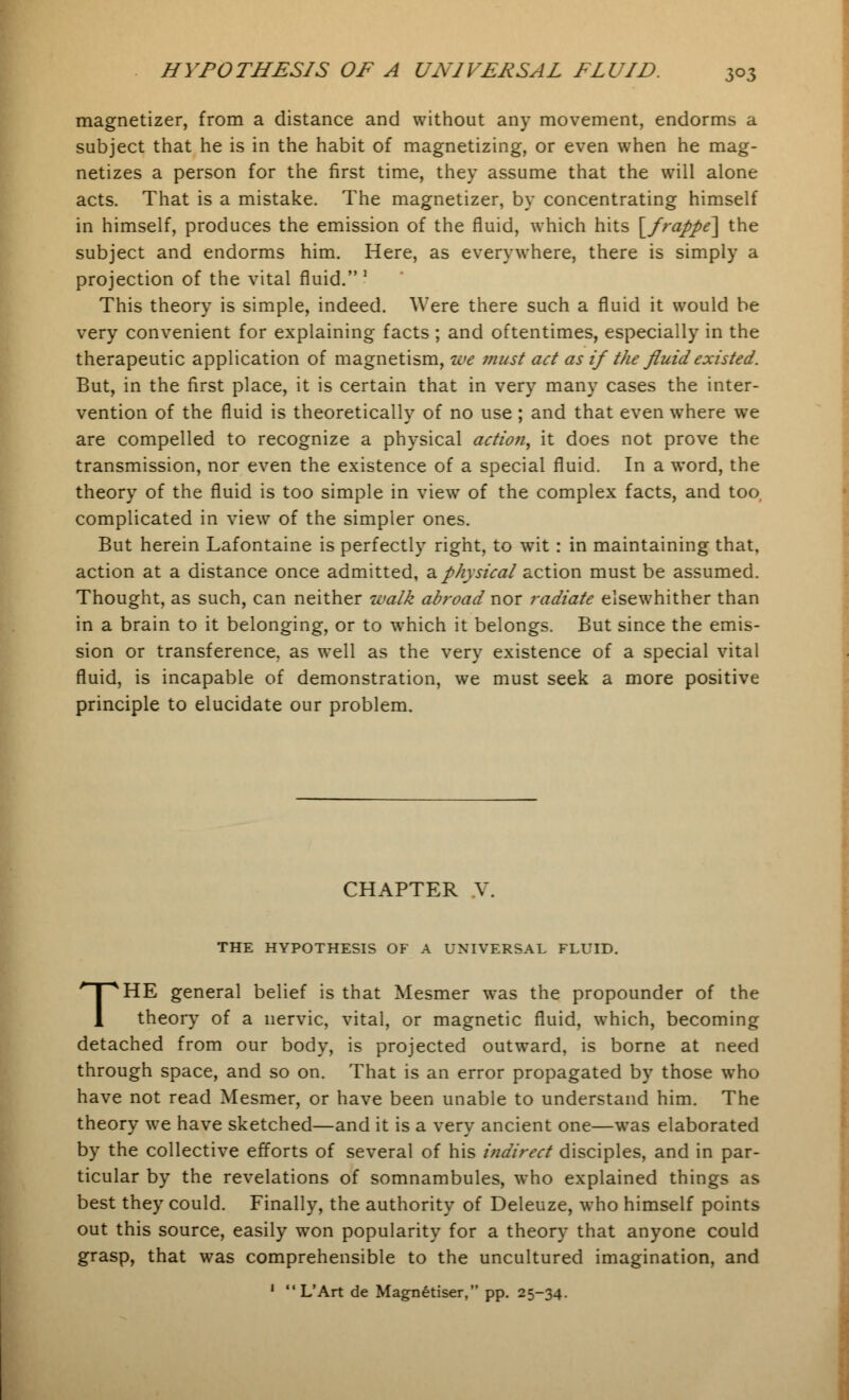 magnetizer, from a distance and without any movement, endorms a subject that he is in the habit of magnetizing, or even when he mag- netizes a person for the first time, they assume that the will alone acts. That is a mistake. The magnetizer, by concentrating himself in himself, produces the emission of the fluid, which hits \_frappe\ the subject and endorms him. Here, as everywhere, there is simply a projection of the vital fluid. ! This theory is simple, indeed. Were there such a fluid it would be very convenient for explaining facts ; and oftentimes, especially in the therapeutic application of magnetism, we must act as if the fluid existed. But, in the first place, it is certain that in very many cases the inter- vention of the fluid is theoretically of no use ; and that even where we are compelled to recognize a physical action, it does not prove the transmission, nor even the existence of a special fluid. In a word, the theory of the fluid is too simple in view of the complex facts, and too, complicated in view of the simpler ones. But herein Lafontaine is perfectly right, to wit: in maintaining that, action at a distance once admitted, a physical action must be assumed. Thought, as such, can neither walk abroad nor radiate elsewhither than in a brain to it belonging, or to which it belongs. But since the emis- sion or transference, as well as the very existence of a special vital fluid, is incapable of demonstration, we must seek a more positive principle to elucidate our problem. CHAPTER V. THE HYPOTHESIS OF A UNIVERSAL FLUID. THE general belief is that Mesmer was the propounder of the theory of a nervic, vital, or magnetic fluid, which, becoming detached from our body, is projected outward, is borne at need through space, and so on. That is an error propagated by those who have not read Mesmer, or have been unable to understand him. The theory we have sketched—and it is a very ancient one—was elaborated by the collective efforts of several of his indirect disciples, and in par- ticular by the revelations of somnambules, who explained things as best they could. Finally, the authority of Deleuze, who himself points out this source, easily won popularity for a theory that anyone could grasp, that was comprehensible to the uncultured imagination, and 1 L'Art de Magn6tiser, pp. 25-34.