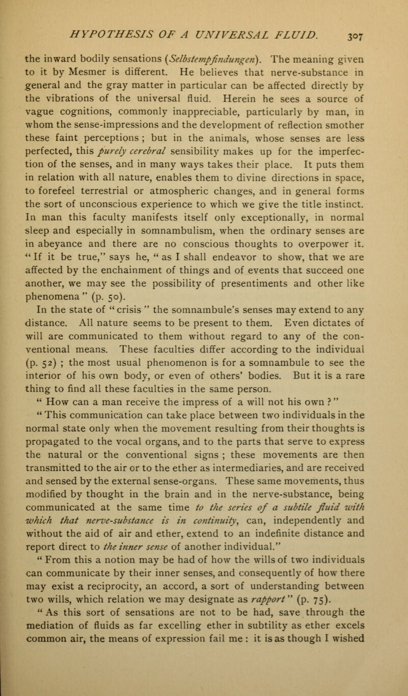 the inward bodily sensations (Selbstempflndungen). The meaning given to it by Mesmer is different. He believes that nerve-substance in general and the gray matter in particular can be affected directly by the vibrations of the universal fluid. Herein he sees a source of vague cognitions, commonly inappreciable, particularly by man, in whom the sense-impressions and the development of reflection smother these faint perceptions ; but in the animals, whose senses are less perfected, this purely cerebral sensibility makes up for the imperfec- tion of the senses, and in many ways takes their place. It puts them in relation with all nature, enables them to divine directions in space, to forefeel terrestrial or atmospheric changes, and in general forms the sort of unconscious experience to which we give the title instinct. In man this faculty manifests itself only exceptionally, in normal sleep and especially in somnambulism, when the ordinary senses are in abeyance and there are no conscious thoughts to overpower it.  If it be true, says he,  as I shall endeavor to show, that we are affected by the enchainment of things and of events that succeed one another, we may see the possibility of presentiments and other like phenomena  (p. 50). In the state of  crisis  the somnambule's senses may extend to any distance. All nature seems to be present to them. Even dictates of will are communicated to them without regard to any of the con- ventional means. These faculties differ according to the individual (p. 52) ; the most usual phenomenon is for a somnambule to see the interior of his own body, or even of others' bodies. But it is a rare thing to find all these faculties in the same person.  How can a man receive the impress of a will not his own ?  This communication can take place between two individuals in the normal state only when the movement resulting from their thoughts is propagated to the vocal organs, and to the parts that serve to express the natural or the conventional signs ; these movements are then transmitted to the air or to the ether as intermediaries, and are received and sensed by the external sense-organs. These same movements, thus modified by thought in the brain and in the nerve-substance, being communicated at the same time to the series of a subtile fluid with which that nerve-substa?ice is in continuity, can, independently and without the aid of air and ether, extend to an indefinite distance and report direct to the inner sense of another individual.  From this a notion may be had of how the wills of two individuals can communicate by their inner senses, and consequently of how there may exist a reciprocity, an accord, a sort of understanding between two wills, which relation we may designate as rapport (p. 75).  As this sort of sensations are not to be had, save through the mediation of fluids as far excelling ether in subtility as ether excels common air, the means of expression fail me : it is as though I wished