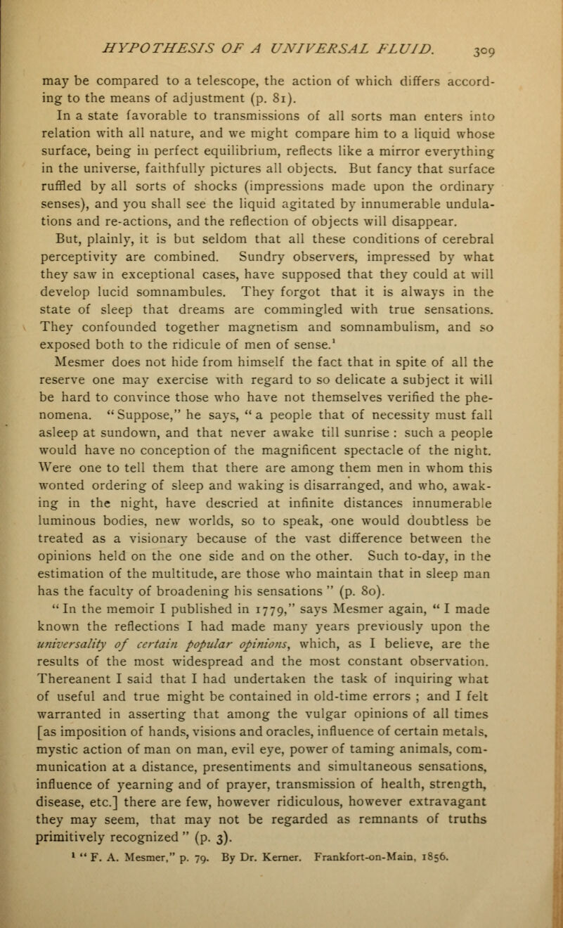 may be compared to a telescope, the action of which differs accord- ing to the means of adjustment (p. 81). In a state favorable to transmissions of all sorts man enters into relation with all nature, and we might compare him to a liquid whose surface, being in perfect equilibrium, reflects like a mirror everything in the universe, faithfully pictures all objects. But fancy that surface ruffled by all sorts of shocks (impressions made upon the ordinary senses), and you shall see the liquid agitated by innumerable undula- tions and re-actions, and the reflection of objects will disappear. But, plainly, it is but seldom that all these conditions of cerebral perceptivity are combined. Sundry observers, impressed by what they saw in exceptional cases, have supposed that they could at will develop lucid somnambules. They forgot that it is always in the state of sleep that dreams are commingled with true sensations. They confounded together magnetism and somnambulism, and so exposed both to the ridicule of men of sense.1 Mesmer does not hide from himself the fact that in spite of all the reserve one may exercise with regard to so delicate a subject it will be hard to convince those who have not themselves verified the phe- nomena. Suppose, he says, a people that of necessity must fall asleep at sundown, and that never awake till sunrise : such a people would have no conception of the magnificent spectacle of the night. Were one to tell them that there are among them men in whom this wonted ordering of sleep and waking is disarranged, and who, awak- ing in the night, have descried at infinite distances innumerable luminous bodies, new worlds, so to speak, one would doubtless be treated as a visionary because of the vast difference between the opinions held on the one side and on the other. Such to-day, in the estimation of the multitude, are those who maintain that in sleep man has the faculty of broadening his sensations  (p. 80). In the memoir I published in 1779, says Mesmer again,  I made known the reflections I had made many years previously upon the universality of certain popular opinions, which, as I believe, are the results of the most widespread and the most constant observation. Thereanent I said that I had undertaken the task of inquiring what of useful and true might be contained in old-time errors ; and I felt warranted in asserting that among the vulgar opinions of all times [as imposition of hands, visions and oracles, influence of certain metals, mystic action of man on man, evil eye, power of taming animals, com- munication at a distance, presentiments and simultaneous sensations, influence of yearning and of prayer, transmission of health, strength, disease, etc.] there are few, however ridiculous, however extravagant they may seem, that may not be regarded as remnants of truths primitively recognized  (p. 3). 1  F. A. Mesmer, p. 79. By Dr. Kerner. Frankfort-on-Main, 1856.