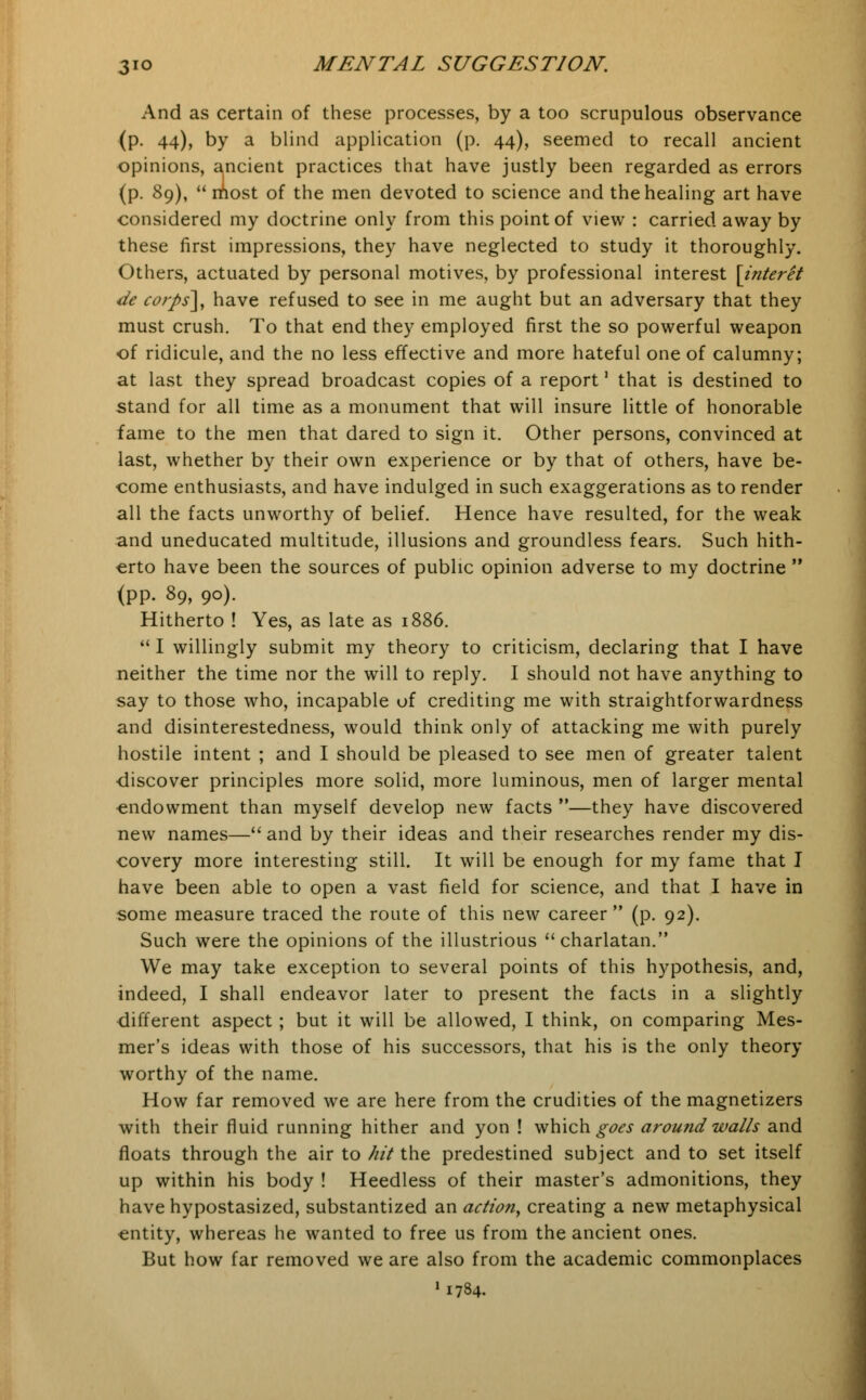 And as certain of these processes, by a too scrupulous observance (p. 44), by a blind application (p. 44), seemed to recall ancient opinions, ancient practices that have justly been regarded as errors (p. 89),  most of the men devoted to science and the healing art have considered my doctrine only from this point of view : carried away by these first impressions, they have neglected to study it thoroughly. Others, actuated by personal motives, by professional interest [interet de corps'], have refused to see in me aught but an adversary that they must crush. To that end they employed first the so powerful weapon of ridicule, and the no less effective and more hateful one of calumny; at last they spread broadcast copies of a report' that is destined to stand for all time as a monument that will insure little of honorable fame to the men that dared to sign it. Other persons, convinced at last, whether by their own experience or by that of others, have be- come enthusiasts, and have indulged in such exaggerations as to render all the facts unworthy of belief. Hence have resulted, for the weak and uneducated multitude, illusions and groundless fears. Such hith- erto have been the sources of public opinion adverse to my doctrine  <PP- 89, 9°)- Hitherto ! Yes, as late as 1886. I willingly submit my theory to criticism, declaring that I have neither the time nor the will to reply. I should not have anything to say to those who, incapable of crediting me with straightforwardness and disinterestedness, would think only of attacking me with purely hostile intent ; and I should be pleased to see men of greater talent discover principles more solid, more luminous, men of larger mental ■endowment than myself develop new facts —they have discovered new names— and by their ideas and their researches render my dis- covery more interesting still. It will be enough for my fame that I have been able to open a vast field for science, and that I have in some measure traced the route of this new career (p. 92). Such were the opinions of the illustrious charlatan. We may take exception to several points of this hypothesis, and, indeed, I shall endeavor later to present the facts in a slightly different aspect ; but it will be allowed, I think, on comparing Mes- mer's ideas with those of his successors, that his is the only theory worthy of the name. How far removed we are here from the crudities of the magnetizers with their fluid running hither and yon ! which goes around walls and floats through the air to hit the predestined subject and to set itself up within his body ! Heedless of their master's admonitions, they have hypostasized, substantized an action, creating a new metaphysical entity, whereas he wanted to free us from the ancient ones. But how far removed we are also from the academic commonplaces 11784.