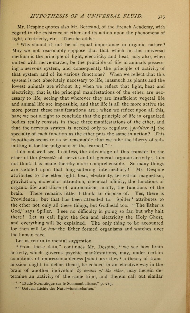 Mr. Despine quotes also Mr. Bertrand, of the French Academy, with regard to the existence of ether and its action upon the phenomena of light, electricity, etc. Then he adds :  Why should it not be of equal importance in organic nature ? May we not reasonably suppose that that which in this universal medium is the principle of light, electricity and heat, may also, when united with nerve-matter, be the principle of life in animals possess- ing a nervous system, and consequently the principle of activity of that system and of its various functions? When we reflect that this system is not absolutely necessary to life, inasmuch as plants and the lowest animals are without it; when we reflect that light, heat and electricity, that is, the principal manifestations of the ether, are nec- essary to life, seeing that wherever they are insufficient vegetal life and animal life are impossible, and that life is all the more active the more potent these manifestations are ; when we reflect upon all this, have we not a right to conclude that the principle of life in organized bodies really consists in these three manifestations of the ether, and that the nervous system is needed only to regulate [pre'sider a\ the specialty of each function as the ether puts the same in action ? This hypothesis seems to us so reasonable that we take the liberty of sub- mitting it for the judgment of the learned. ' I do not well see, I confess, the advantage of this transfer to the ether of the principle of nervic and of general organic activity ; I do not think it is made thereby more comprehensible. So many things are saddled upon that long-suffering intermediary! Mr. Despine attributes to the ether light, heat, electricity, terrestrial magnetism, gravitation, molecular attraction, chemical affinity, the functions of organic life and those of automatism, finally, the functions of the brain. There remains little, I think, to dispose of. Yes, there is Providence; but that has been attended to. Spiller2 attributes to the ether not only all these things, but Godhead too. u The Ether is God, says Spiller. I see no difficulty in going so far, but why halt there? Let us call light the Son and electricity the Holy Ghost, and everything will be explained. The only thing to be accounted for then will be how the Ether formed organisms and watches over the human race. Let us return to mental suggestion. From these data, continues Mr. Despine, we see how brain activity, which governs psychic manifestations, may, under certain conditions of impressionableness [what are they ? a theory of trans- mission ought to define them], be echoed in an effective way in the brain of another individual by mea?is of the ether, may therein de- termine an activity of the same kind, and therein call out similar 1  Etude Scientifique sur le Somnambulisme, p. 285. 2  Gott im Lichte der Naturwissenschaften.