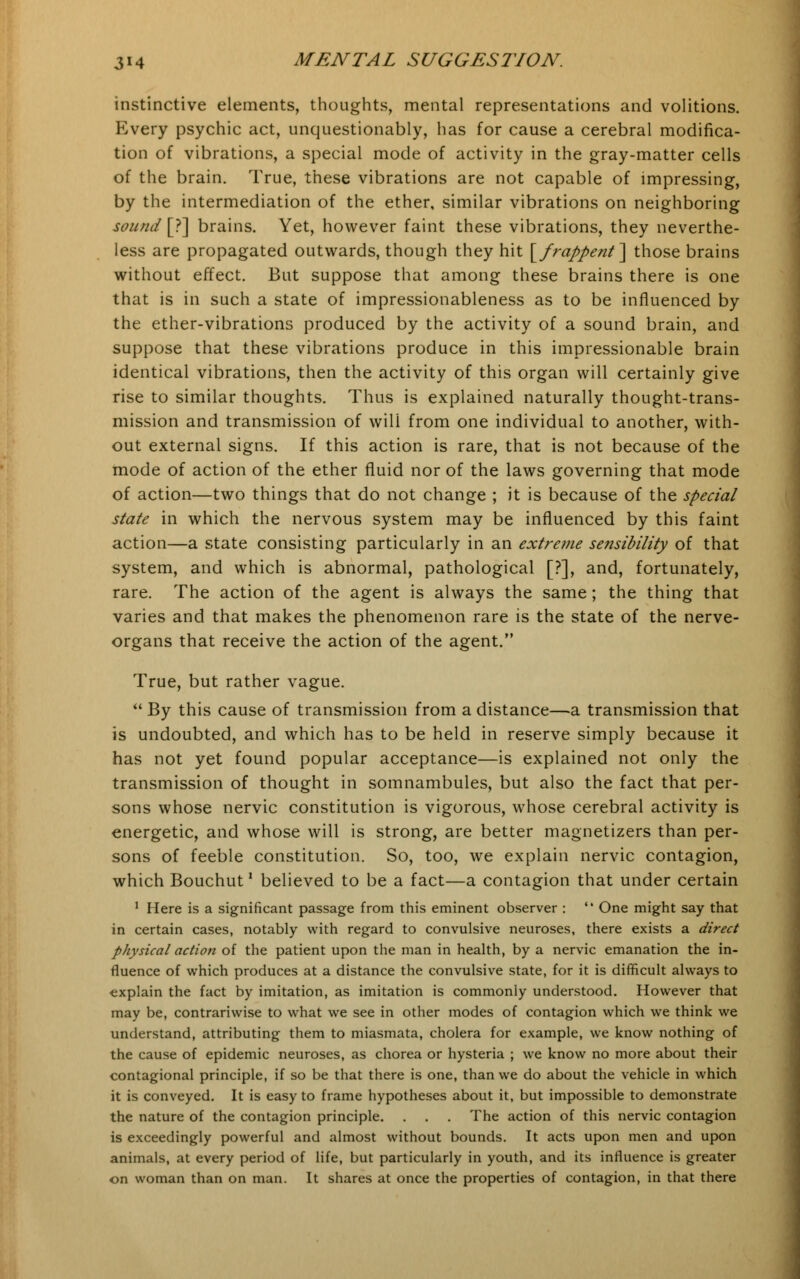 instinctive elements, thoughts, mental representations and volitions. Every psychic act, unquestionably, has for cause a cerebral modifica- tion of vibrations, a special mode of activity in the gray-matter cells of the brain. True, these vibrations are not capable of impressing, by the intermediation of the ether, similar vibrations on neighboring sound [?] brains. Yet, however faint these vibrations, they neverthe- less are propagated outwards, though they hit [frappent] those brains without effect. But suppose that among these brains there is one that is in such a state of impressionableness as to be influenced by the ether-vibrations produced by the activity of a sound brain, and suppose that these vibrations produce in this impressionable brain identical vibrations, then the activity of this organ will certainly give rise to similar thoughts. Thus is explained naturally thought-trans- mission and transmission of will from one individual to another, with- out external signs. If this action is rare, that is not because of the mode of action of the ether fluid nor of the laws governing that mode of action—two things that do not change ; it is because of the special state in which the nervous system may be influenced by this faint action—a state consisting particularly in an extreme sensibility of that system, and which is abnormal, pathological [?], and, fortunately, rare. The action of the agent is always the same; the thing that varies and that makes the phenomenon rare is the state of the nerve- organs that receive the action of the agent. True, but rather vague.  By this cause of transmission from a distance—a transmission that is undoubted, and which has to be held in reserve simply because it has not yet found popular acceptance—is explained not only the transmission of thought in somnambules, but also the fact that per- sons whose nervic constitution is vigorous, whose cerebral activity is energetic, and whose will is strong, are better magnetizers than per- sons of feeble constitution. So, too, we explain nervic contagion, which Bouchut' believed to be a fact—a contagion that under certain 1 Here is a significant passage from this eminent observer :  One might say that in certain cases, notably with regard to convulsive neuroses, there exists a direct physical action of the patient upon the man in health, by a nervic emanation the in- fluence of which produces at a distance the convulsive state, for it is difficult always to explain the fact by imitation, as imitation is commonly understood. However that may be, contrariwise to what we see in other modes of contagion which we think we understand, attributing them to miasmata, cholera for example, we know nothing of the cause of epidemic neuroses, as chorea or hysteria ; we know no more about their contagional principle, if so be that there is one, than we do about the vehicle in which it is conveyed. It is easy to frame hypotheses about it, but impossible to demonstrate the nature of the contagion principle. . . . The action of this nervic contagion is exceedingly powerful and almost without bounds. It acts upon men and upon animals, at every period of life, but particularly in youth, and its influence is greater on woman than on man. It shares at once the properties of contagion, in that there