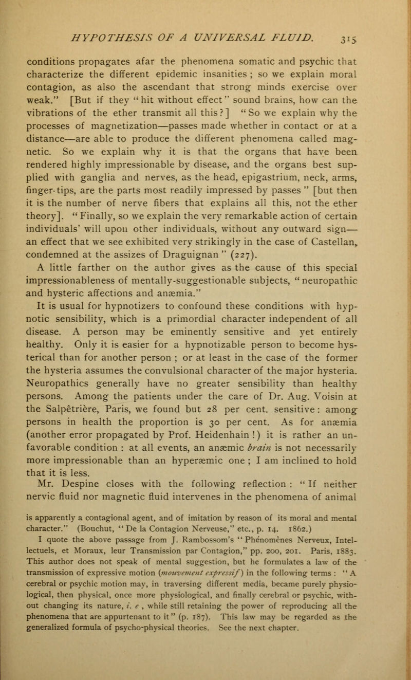 conditions propagates afar the phenomena somatic and psychic that characterize the different epidemic insanities ; so we explain moral contagion, as also the ascendant that strong minds exercise over weak. [But if they hit without effect sound brains, how can the vibrations of the ether transmit all this?] So we explain why the processes of magnetization—passes made whether in contact or at a distance—are able to produce the different phenomena called mag- netic. So we explain why it is that the organs that have been rendered highly impressionable by disease, and the organs best sup- plied with ganglia and nerves, as the head, epigastrium, neck, arms, finger-tips, are the parts most readily impressed by passes  [but then it is the number of nerve fibers that explains all this, not the ether theory].  Finally, so we explain the very remarkable action of certain individuals' will upon other individuals, without any outward sign— an effect that we see exhibited very strikingly in the case of Castellan, condemned at the assizes of Draguignan  (227). A little farther on the author gives as the cause of this special impressionableness of mentally-suggestionable subjects,  neuropathic and hysteric affections and anaemia. It is usual for hypnotizers to confound these conditions with hyp- notic sensibility, which is a primordial character independent of all disease. A person may be eminently sensitive and yet entirely healthy. Only it is easier for a hypnotizable person to become hys- terical than for another person ; or at least in the case of the former the hysteria assumes the convulsional character of the major hysteria. Neuropathies generally have no greater sensibility than healthy persons. Among the patients under the care of Dr. Aug. Voisin at the Salpetriere, Paris, we found but 28 per cent, sensitive : among- persons in health the proportion is 30 per cent. As for anaemia (another error propagated by Prof. Heidenhain !) it is rather an un- favorable condition : at all events, an anaemic brain is not necessarily more impressionable than an hyperaemic one ; I am inclined to hold that it is less. Mr. Despine closes with the following reflection :  If neither nervic fluid nor magnetic fluid intervenes in the phenomena of animal is apparently a contagional agent, and of imitation by reason of its moral and mental character. (Bouchut,  De la Contagion Xerveuse, etc., p. 14. 1862.) I quote the above passage from J. Rambossom's  Phenomenes Nerveux, Intel- lectuels, et Moraux, leur Transmission par Contagion, pp. 200, 201. Paris, 18S3. This author does not speak of mental suggestion, but he formulates a law of the transmission of expressive motion {mouvement expressif) in the following terms : A cerebral or psychic motion may, in traversing different media, became purely physio- logical, then physical, once more physiological, and finally cerebral or psychic, with- out changing its nature, i. e , while still retaining the power of reproducing all the phenomena that are appurtenant to it (p. 1S7). This law may be regarded as the generalized formula of psycho-physical theories. See the next chapter.