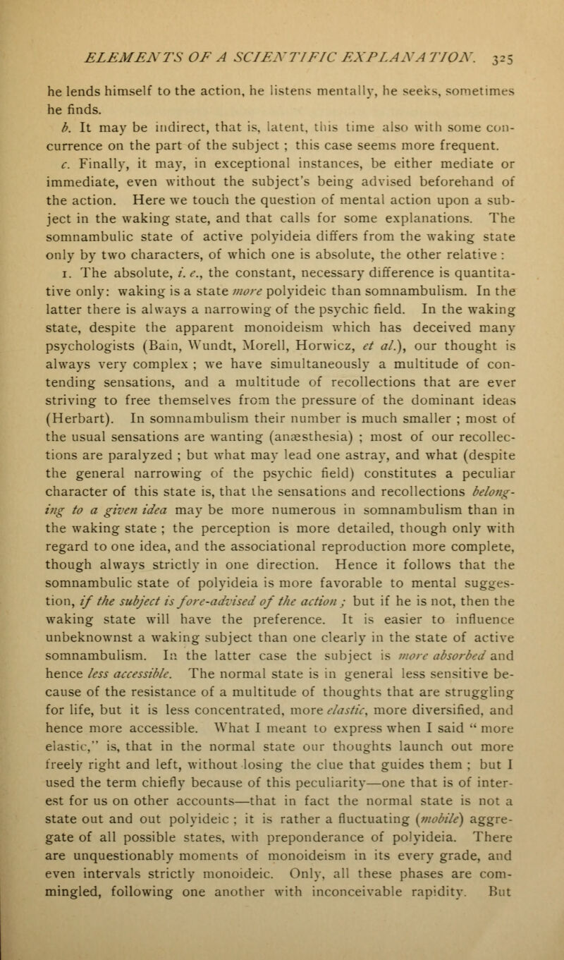 he lends himself to the action, he listens mentally, he seeks, sometimes he finds. b. It may be indirect, that is, latent, tins time also with some con- currence on the part of the subject ; this case seems more frequent. c. Finally, it may, in exceptional instances, be either mediate or immediate, even without the subject's being advised beforehand of the action. Here we touch the question of mental action upon a sub- ject in the waking state, and that calls for some explanations. The somnambulic state of active polyideia differs from the waking state only by two characters, of which one is absolute, the other relative : 1. The absolute, i. e., the constant, necessary difference is quantita- tive only: waking is a state more polyideic than somnambulism. In the latter there is always a narrowing of the psychic field. In the waking state, despite the apparent monoideism which has deceived many psychologists (Bain, Wundt, Morell, Horwicz, et a/.), our thought is always very complex ; we have simultaneously a multitude of con- tending sensations, and a multitude of recollections that are ever striving to free themselves from the pressure of the dominant ideas (Herbart). In somnambulism their number is much smaller ; most of the usual sensations are wanting (anaesthesia) ; most of our recollec- tions are paralyzed ; but what may lead one astray, and what (despite the general narrowing of the psychic field) constitutes a peculiar character of this state is, that the sensations and recollections belong- ing to a given idea may be more numerous in somnambulism than in the waking state ; the perception is more detailed, though only with regard to one idea, and the associational reproduction more complete, though always strictly in one direction. Hence it follows that the somnambulic state of polyideia is more favorable to mental sugges- tion, if the subject is fore-advised of the action ; but if he is not, then the waking state will have the preference. It is easier to influence unbeknownst a waking subject than one clearly in the state of active somnambulism. In the latter case the subject is more absorbed and hence less accessible. The normal state is in general less sensitive be- cause of the resistance of a multitude of thoughts that are struggling for life, but it is less concentrated, more elastic, more diversified, and hence more accessible. What 1 meant to express when I said  more elastic, is, that in the normal state our thoughts launch out more freely right and left, without losing the clue that guides them ; but I used the term chiefly because of this peculiarity—one that is of inter- est for us on other accounts—that in fact the normal state is not a state out and out polyideic ; it is rather a fluctuating [mobile) aggre- gate of all possible states, with preponderance of polyideia. There are unquestionably moments of monoideism in its every grade, and even intervals strictly monoideic. Only, all these phases are com- mingled, following one another with inconceivable rapidity. But