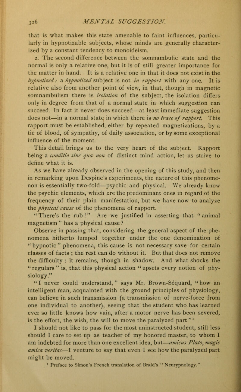 that is what makes this state amenable to faint influences, particu- larly in hypnotizable subjects, whose minds are generally character- ized by a constant tendency to monoideism. 2. The second difference between the somnambulic state and the normal is only a relative one, but it is of still greater importance for the matter in hand. It is a relative one in that it does not exist in the hypnotized: a hypnotized subject is not in rapport with any one. It is relative also from another point of view, in that, though in magnetic somnambulism there is isolation of the subject, the isolation differs only in degree from that of a normal state in which suggestion can succeed. In fact it never does succeed—at least immediate suggestion does not—in a normal state in which there is no trace of rapport. This rapport must be established, either by repeated magnetizations, by a tie of blood, of sympathy, of daily association, or by some exceptional influence of the moment. This detail brings us to the very heart of the subject. Rapport being a conditio sine qua non of distinct mind action, let us strive to define what it is. As we have already observed in the opening of this study, and then in remarking upon Despine's experiments, the nature of this phenome- non is essentially two-fold—psychic and physical. We already know the psychic elements, which are the predominant ones in regard of the frequency of their plain manifestation, but we have now to analyze the physical cause of the phenomena of rapport. There's the rub! Are we justified in asserting that animal magnetism  has a physical cause ? Observe in passing that, considering the general aspect of the phe- nomena hitherto lumped together under the one denomination of  hypnotic  phenomena, this cause is not necessary save for certain classes of facts ; the rest can do without it. But that does not remove the difficulty : it remains, though in shadow. And what shocks the  regulars  is, that this physical action  upsets every notion of phy- siology.  I never could understand,  says Mr. Brown-Sequard,  how an intelligent man, acquainted with the ground principles of physiology, can believe in such transmission (a transmission of nerve-force from one individual to another), seeing that the student who has learned ever so little knows how vain, after a motor nerve has been severed, is the effort, the wish, the will to move the paralyzed part * I should not like to pass for the most uninstructed student, still less should I care to set up as teacher of my honored master, to whom I am indebted for more than one excellent idea, but—amicus Plato, magis arnica Veritas—I venture to say that even I see how the paralyzed part might be moved. 1 Preface to Simon's French translation of Braid's  Neurypnology.