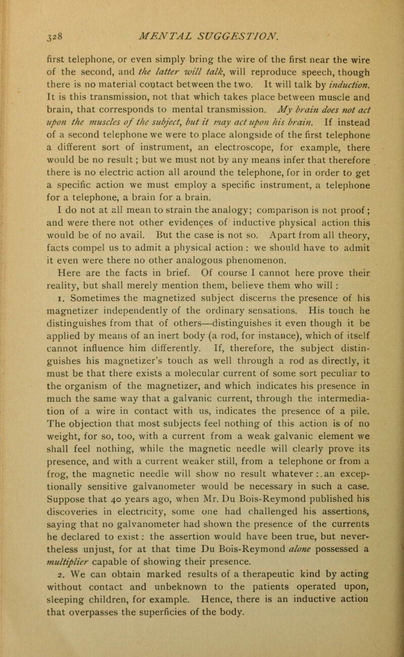 first telephone, or even simply bring the wire of the first near the wire of the second, and the latter will talk, will reproduce speech, though there is no material contact between the two. It will talk by induction. It is this transmission, not that which takes place between muscle and brain, that corresponds to mental transmission. My brain does not act upon the muscles of the subject, but it may act upon his brain. If instead of a second telephone we were to place alongside of the first telephone a different sort of instrument, an electroscope, for example, there would be no result; but we must not by any means infer that therefore there is no electric action all around the telephone, for in order to get a specific action we must employ a specific instrument, a telephone for a telephone, a brain for a brain. I do not at all mean to strain the analogy; comparison is not proof; and were there not other evidences of inductive physical action this would be of no avail. But the case is not so. Apart from all theory, facts compel us to admit a physical action : we should have to admit it even were there no other analogous phenomenon. Here are the facts in brief. Of course I cannot here prove their reality, but shall merely mention them, believe them who will : i. Sometimes the magnetized subject discerns the presence of his magnetizer independently of the ordinary sensations. His touch he distinguishes from that of others—distinguishes it even though it be applied by means of an inert body (a rod, for instance), which of itself cannot influence him differently. If, therefore, the subject distin- guishes his magnetizer's touch as well through a rod as directly, it must be that there exists a molecular current of some sort peculiar to the organism of the magnetizer, and which indicates his presence in much the same way that a galvanic current, through the intermedia- tion of a wire in contact with us, indicates the presence of a pile. The objection that most subjects feel nothing of this action is of no weight, for so, too, with a current from a weak galvanic element we shall feel nothing, while the magnetic needle will clearly prove its presence, and with a current weaker still, from a telephone or from a frog, the magnetic needle will show no result whatever:.an excep- tionally sensitive galvanometer would be necessary in such a case. Suppose that 40 years ago, when Mr. Du Bois-Reymond published his discoveries in electricity, some one had challenged his assertions, saying that no galvanometer had shown the presence of the currents he declared to exist: the assertion would have been true, but never- theless unjust, for at that time Du Bois-Reymond alone possessed a multiplier capable of showing their presence. 2. We can obtain marked results of a therapeutic kind by acting without contact and unbeknown to the patients operated upon, sleeping children, for example. Hence, there is an inductive action that overpasses the superficies of the body.