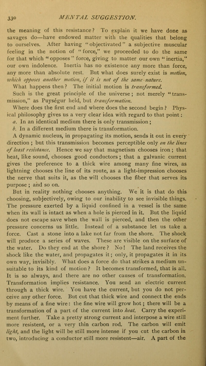 the meaning of this resistance ? To explain it we have done as savages do—have endowed matter with the qualities that belong to ourselves. After having  objectivated a subjective muscular feeling in the notion of  force, we proceeded to do the same for that which  opposes  force, giving to matter our own  inertia, our own indolence. Inertia has no existence any more than force, any more than absolute rest. But what does surely exist is motion, which opposes another motion, if it is not of the same nature. What happens then ? The initial motion is transformed. Such is the great principle of the universe ; not merely  trans- mission, as Puysegur held, but transformation. Where does the first end and where does the second begin ? Phys- ical philosophy gives us a very clear idea with regard to that point: a. In an identical medium there is only transmission ; b. In a different medium there is transformation. A dynamic nucleus, in propagating its motion, sends it out in every direction ; but this transmission becomes perceptible only on the lines of least resistance. Hence we say that magnetism chooses iron ; that heat, like sound, chooses good conductors ; that a galvanic current gives the preference to a thick wire among many fine wires, as lightning chooses the line of its route, as a light-impression chooses the nerve that suits it, as the will chooses the fiber that serves its purpose ; and so on. But in reality nothing chooses anything. We it is that do this choosing, subjectively, owing to our inability to see invisible things. The pressure exerted by a liquid confined in a vessel is the same when its wall is intact as when a hole is pierced in it. But the liquid does not escape save when the wall is pierced, and then the other pressure concerns us little. Instead of a substance let us take a force. Cast a stone into a lake not far from the shore. The shock will produce a series of waves. These are visible on the surface of the water. Do they end at the shore ? No! The land receives the shock like the water, and propagates it; only, it propagates it in its own way, invisibly. What does a force do that strikes a medium un- suitable to its kind of motion ? It becomes transformed, that is alL It is so always, and there are no other causes of transformation. Transformation implies resistance. You send an electric current through a thick wire. You have the current, but you do not per- ceive any other force. But cut that thick wire and connect the ends by means of a fine wire: the fine wire will grow hot; there will be a transformation of a part of the current into heat. Carry the experi- ment further. Take a pretty strong current and interpose a wire still more resistent, or a very thin carbon rod. The carbon will emit lights and the light will be still more intense if you cut the carbon in two, introducing a conductor still more resistent—air. A part of the