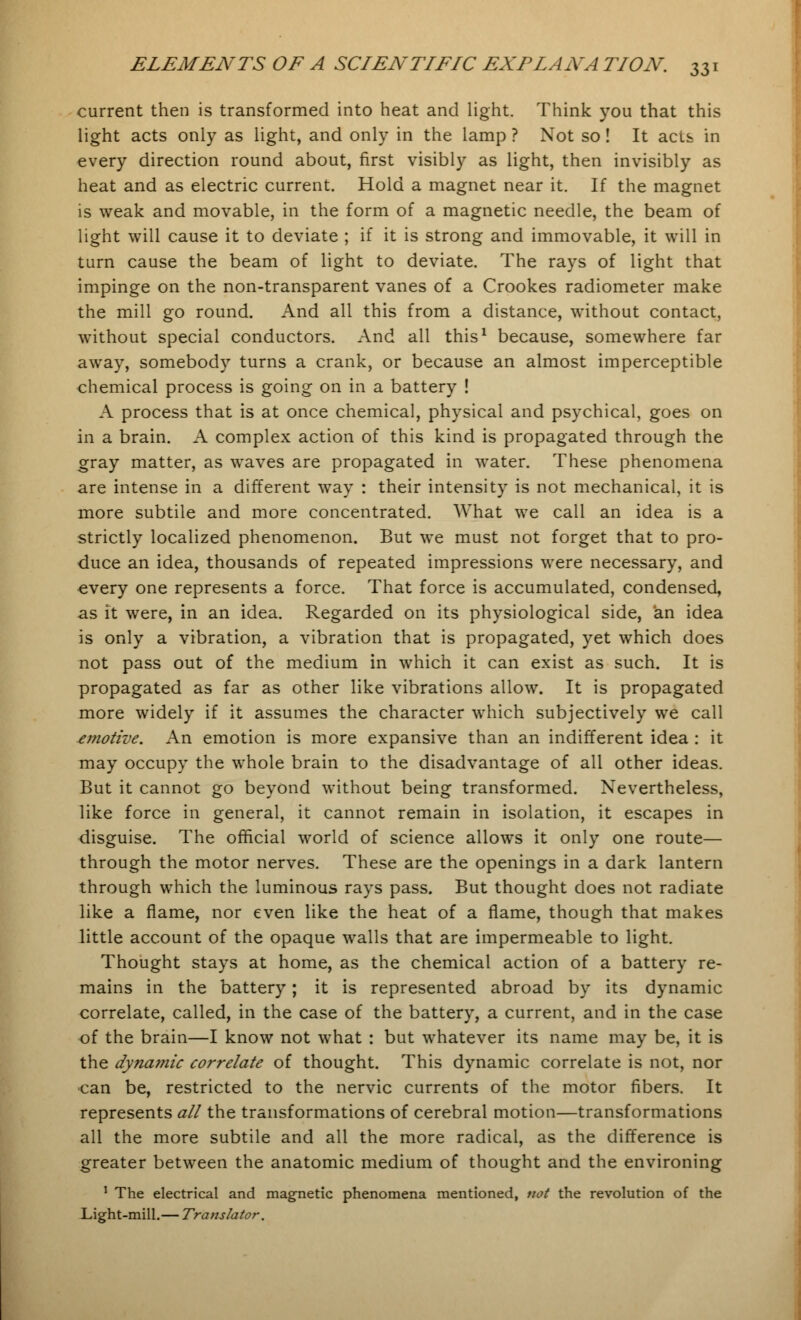 current then is transformed into heat and light. Think you that this light acts only as light, and only in the lamp ? Not so! It acts in every direction round about, first visibly as light, then invisibly as heat and as electric current. Hold a magnet near it. If the magnet is weak and movable, in the form of a magnetic needle, the beam of light will cause it to deviate ; if it is strong and immovable, it will in turn cause the beam of light to deviate. The rays of light that impinge on the non-transparent vanes of a Crookes radiometer make the mill go round. And all this from a distance, without contact, without special conductors. And all this1 because, somewhere far away, somebody turns a crank, or because an almost imperceptible chemical process is going on in a battery ! A process that is at once chemical, physical and psychical, goes on in a brain. A complex action of this kind is propagated through the gray matter, as waves are propagated in water. These phenomena are intense in a different way : their intensity is not mechanical, it is more subtile and more concentrated. What we call an idea is a strictly localized phenomenon. But we must not forget that to pro- duce an idea, thousands of repeated impressions were necessary, and every one represents a force. That force is accumulated, condensed, as it were, in an idea. Regarded on its physiological side, an idea is only a vibration, a vibration that is propagated, yet which does not pass out of the medium in which it can exist as such. It is propagated as far as other like vibrations allow. It is propagated more widely if it assumes the character which subjectively we call emotive. An emotion is more expansive than an indifferent idea : it may occupy the whole brain to the disadvantage of all other ideas. But it cannot go beyond without being transformed. Nevertheless, like force in general, it cannot remain in isolation, it escapes in disguise. The official world of science allows it only one route— through the motor nerves. These are the openings in a dark lantern through which the luminous rays pass. But thought does not radiate like a flame, nor even like the heat of a flame, though that makes little account of the opaque walls that are impermeable to light. Thought stays at home, as the chemical action of a battery re- mains in the battery; it is represented abroad by its dynamic correlate, called, in the case of the battery, a current, and in the case of the brain—I know not what : but whatever its name may be, it is the dyna??iic correlate of thought. This dynamic correlate is not, nor can be, restricted to the nervic currents of the motor fibers. It represents all the transformations of cerebral motion—transformations all the more subtile and all the more radical, as the difference is greater between the anatomic medium of thought and the environing 1 The electrical and magnetic phenomena mentioned, not the revolution of the Light-mill.— Translator.