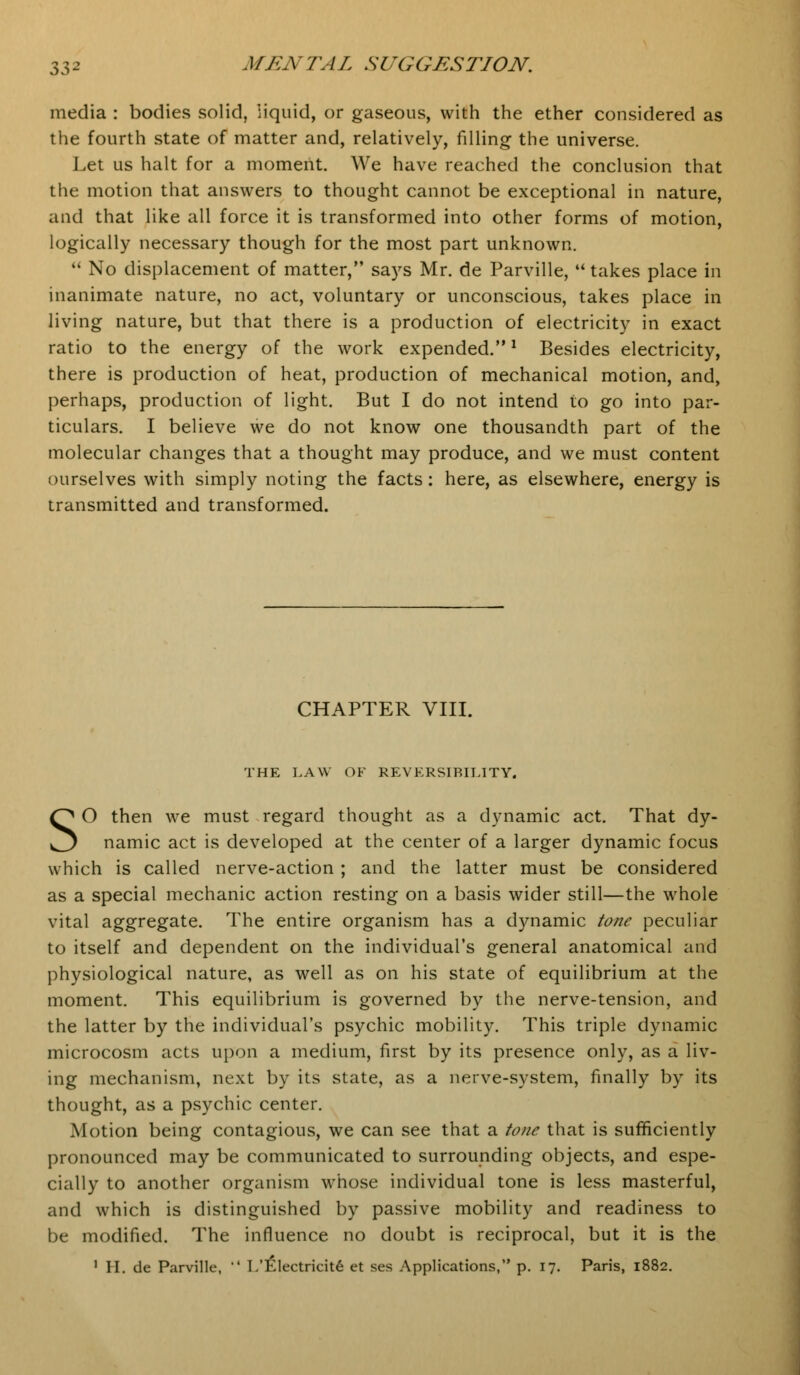 media : bodies solid, liquid, or gaseous, with the ether considered as the fourth state of matter and, relatively, filling the universe. Let us halt for a moment. We have reached the conclusion that the motion that answers to thought cannot be exceptional in nature, and that like all force it is transformed into other forms of motion, logically necessary though for the most part unknown.  No displacement of matter, says Mr. de Parville, u takes place in inanimate nature, no act, voluntary or unconscious, takes place in living nature, but that there is a production of electricity in exact ratio to the energy of the work expended.l Besides electricity, there is production of heat, production of mechanical motion, and, perhaps, production of light. But I do not intend to go into par- ticulars. I believe we do not know one thousandth part of the molecular changes that a thought may produce, and we must content ourselves with simply noting the facts: here, as elsewhere, energy is transmitted and transformed. CHAPTER VIII. THE LAW OF REVERSIBILITY. SO then we must regard thought as a dynamic act. That dy- namic act is developed at the center of a larger dynamic focus which is called nerve-action ; and the latter must be considered as a special mechanic action resting on a basis wider still—the whole vital aggregate. The entire organism has a dynamic tone peculiar to itself and dependent on the individual's general anatomical and physiological nature, as well as on his state of equilibrium at the moment. This equilibrium is governed by the nerve-tension, and the latter by the individual's psychic mobility. This triple dynamic microcosm acts upon a medium, first by its presence only, as a liv- ing mechanism, next by its state, as a nerve-system, finally by its thought, as a psychic center. Motion being contagious, we can see that a tone that is sufficiently pronounced may be communicated to surrounding objects, and espe- cially to another organism whose individual tone is less masterful, and which is distinguished by passive mobility and readiness to be modified. The influence no doubt is reciprocal, but it is the 1 H. de Parville,  L'£lectricite et ses Applications, p. 17. Paris, 1882.