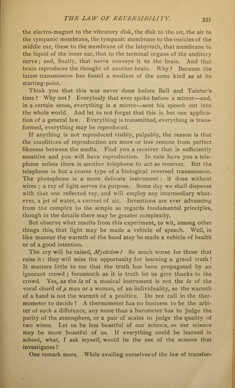 the electro-magnet to the vibratory disk, the disk to the air, the air to the tympanic membrane, the tympanic membrane to the ossicles of the middle ear, these to the membrane of the labyrinth, that membrane to the liquid of the inner ear, that to the terminal organs of the auditory nerve; and, finally, that nerve conveys it to the brain. And that brain reproduces the thought of another brain. Why ? Because the latest transmission has found a medium of the same kind as at its starting-point. Think you that this was never done before Bell and Tainter's time ? Why not ? Everybody that ever spoke before a mirror—and, in a certain sense, everything is a mirror—sent his speech out into the whole world. And let us not forget that this is but one applica- tion of a general law. Everything is transmitted, everything is trans- formed, everything may be reproduced. If anything is not reproduced visibly, palpably, the reason is that the conditions of reproduction are more or less remote from perfect likeness between the media. Find you a receiver that is sufficiently sensitive and you will have reproduction. In vain have you a tele- phone unless there is another telephone to act as receiver. But the telephone is but a coarse type of a biological reversed transmission. The photophone is a more delicate instrument : it does without wires ; a ray of light serves its purpose. Some day we shall dispense with that one reflected ray, and will employ any intermediary what- ever, a jet of water, a current of air. Inventions are ever advancing from the complex to the simple as regards fundamental principles, though in the details there may be greater complexity. But observe what results from this experiment, to wit, among other things this, that light may be made a vehicle of speech. Well, in like manner the warmth of the hand may be made a vehicle of health or of a good intention. The cry will be raised, Mysticism ! So much worse for those that raise it: they will miss the opportunity for learning a grand truth ! It matters little to me that the truth has been propagated by an ignorant crowd ; forasmuch as it is truth let us give thanks to the crowd. Yes, as the la of a musical instrument is not the la of the vocal chord of a man or a woman, of an individuality, so the warmth of a hand is not the warmth of a poultice. Do not call in the ther- mometer to decide ! A thermometer has no business to be the arbi- ter of such a difference, any more than a barometer has to judge the purity of the atmosphere, or a pair of scales to judge the quality of two wines. Let us be less boastful of our science, so our science may be more boastful of us. If everything could be learned in school, what, I ask myself, would be the use of the science that investigates ? One remark more. While availing ourselves of the law of transfor-