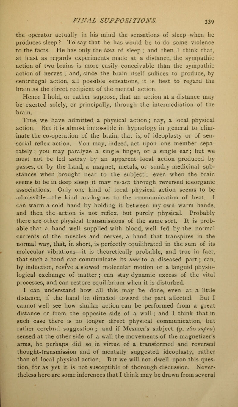 the operator actually in his mind the sensations of sleep when he produces sleep ? To say that he has would be to do some violence to the facts. He has only the idea of sleep ; and then I think that, at least as regards experiments made at a distance, the sympathic action of two brains is more easily conceivable than the sympathic action of nerves ; and, since the brain itself suffices to produce, by centrifugal action, all possible sensations, it is best to regard the brain as the direct recipient of the mental action. Hence I hold, or rather suppose, that an action at a distance may be exerted solely, or principally, through the intermediation of the brain. True, we have admitted a physical action ; nay, a local physical action. But it is almost impossible in hypnology in general to elim- inate the co-operation of the brain, that is, of ideoplasty or of sen- sorial reflex action. You may, indeed, act upon one member sepa- rately ; you may paralyze a single finger, or a single ear; but we must not be led astray by an apparent local action produced by passes, or by the hand, a magnet, metals, or sundry medicinal sub- stances when brought near to the subject: even when the brain seems to be in deep sleep it may re-act through reversed ideorganic associations. Only one kind of local physical action seems to be admissible—the kind analogous to the communication of heat. I can warm a cold hand by holding it between my own warm hands, and then the action is not reflex, but purely physical. Probably there are other physical transmissions of the same sort. It is prob- able that a hand well supplied with blood, well fed by the normal currents of the muscles and nerves, a hand that transpires in the normal way, that, in short, is perfectly equilibrated in the sum of its molecular vibrations—it is theoretically probable, and true in fact, that such a hand can communicate its tone to a diseased part ; can, by induction, revive a slowed molecular motion or a languid physio- logical exchange of matter ; can stay dynamic excess of the vital processes, and can restore equilibrium when it is disturbed. I can understand how all this may be done, even at a little distance, if the hand be directed toward the part affected. But I cannot well see how similar action can be performed from a great distance or from the opposite side of a wall ; and I think that in such case there is no longer direct physical communication, but rather cerebral suggestion ; and if Mesmer's subject (p. 260 supra) sensed at the other side of a wall the movements of the magnetizer's arms, he perhaps did so in virtue of a transformed and reversed thought-transmission and of mentally suggested ideoplasty, rather than of local physical action. But we will not dwell upon this ques- tion, for as yet it is not susceptible of thorough discussion. Never- theless here are some inferences that I think may be drawn from several