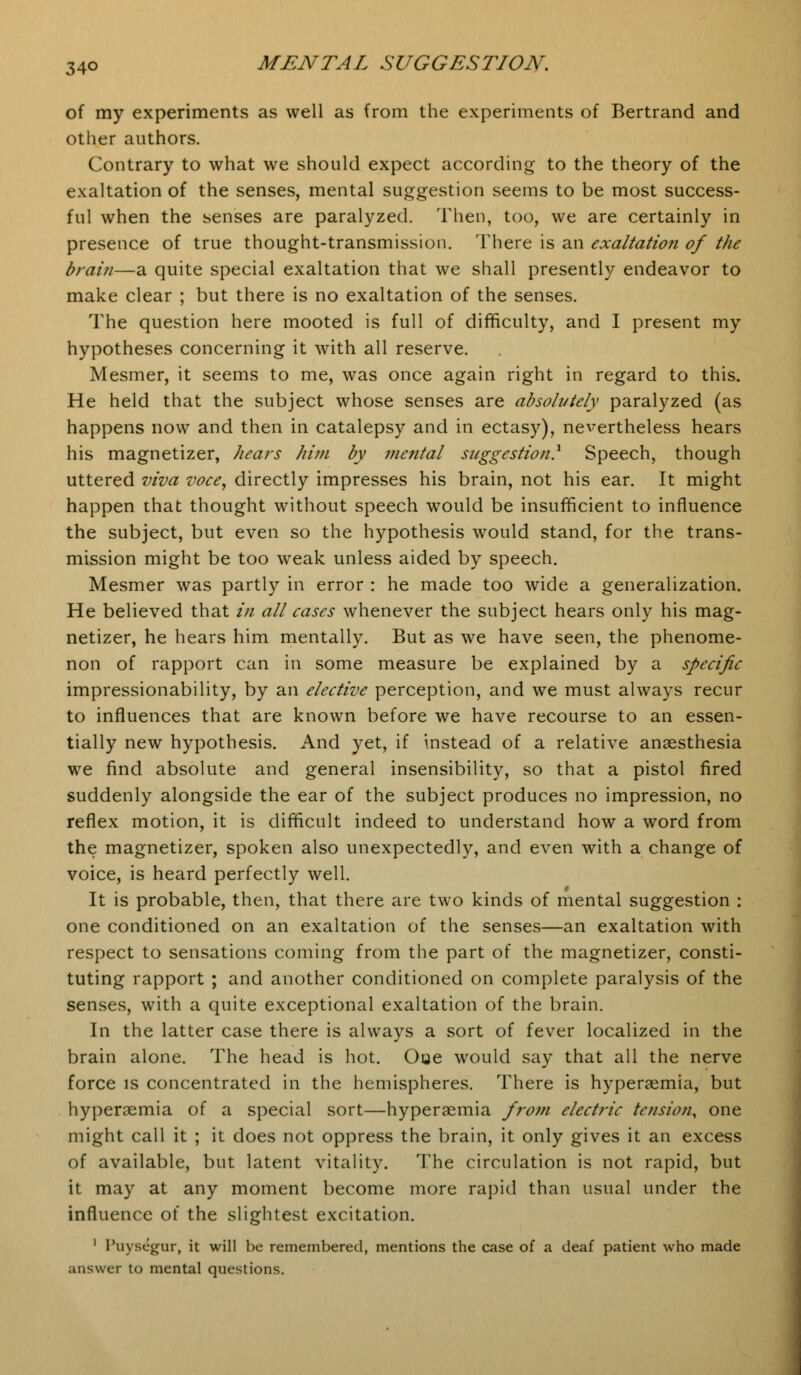 of my experiments as well as from the experiments of Bertrand and other authors. Contrary to what we should expect according to the theory of the exaltation of the senses, mental suggestion seems to be most success- ful when the senses are paralyzed. Then, too, we are certainly in presence of true thought-transmission. There is an exaltation of the brain—a quite special exaltation that we shall presently endeavor to make clear ; but there is no exaltation of the senses. The question here mooted is full of difficulty, and I present my hypotheses concerning it with all reserve. Mesmer, it seems to me, was once again right in regard to this. He held that the subject whose senses are absolutely paralyzed (as happens now and then in catalepsy and in ectasy), nevertheless hears his magnetizer, hears him by mental suggestion.1 Speech, though uttered viva voce, directly impresses his brain, not his ear. It might happen that thought without speech would be insufficient to influence the subject, but even so the hypothesis would stand, for the trans- mission might be too weak unless aided by speech. Mesmer was partly in error : he made too wide a generalization. He believed that in all cases whenever the subject hears only his mag- netizer, he hears him mentally. But as we have seen, the phenome- non of rapport can in some measure be explained by a specific impressionability, by an elective perception, and we must always recur to influences that are known before we have recourse to an essen- tially new hypothesis. And yet, if instead of a relative anaesthesia we find absolute and general insensibility, so that a pistol fired suddenly alongside the ear of the subject produces no impression, no reflex motion, it is difficult indeed to understand how a word from the magnetizer, spoken also unexpectedly, and even with a change of voice, is heard perfectly well. It is probable, then, that there are two kinds of mental suggestion : one conditioned on an exaltation of the senses—an exaltation with respect to sensations coming from the part of the magnetizer, consti- tuting rapport ; and another conditioned on complete paralysis of the senses, with a quite exceptional exaltation of the brain. In the latter case there is always a sort of fever localized in the brain alone. The head is hot. Ooe would say that all the nerve force is concentrated in the hemispheres. There is hypersemia, but hyperaemia of a special sort—hyperasmia from electric tension, one might call it ; it does not oppress the brain, it only gives it an excess of available, but latent vitality. The circulation is not rapid, but it may at any moment become more rapid than usual under the influence of the slightest excitation. 1 l'uysegur, it will be remembered, mentions the case of a deaf patient who made answer to mental questions.