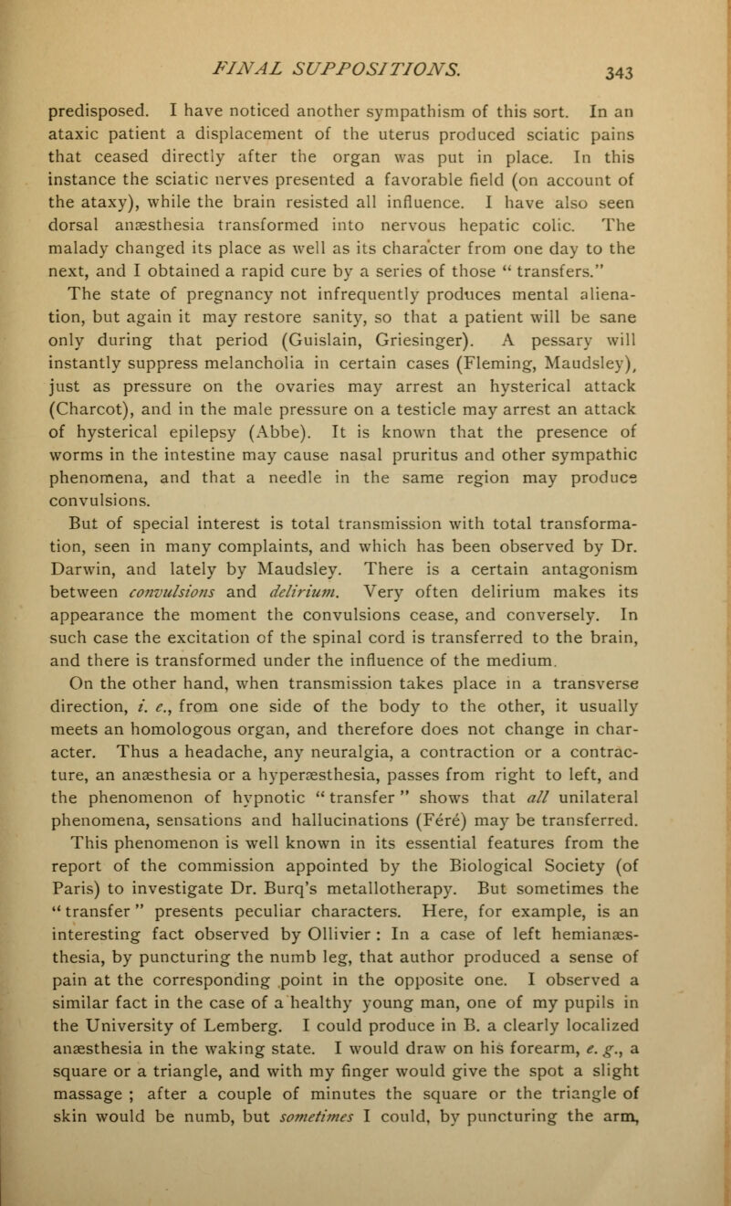 predisposed. I have noticed another sympathism of this sort. In an ataxic patient a displacement of the uterus produced sciatic pains that ceased directly after the organ was put in place. In this instance the sciatic nerves presented a favorable field (on account of the ataxy), while the brain resisted all influence. I have also seen dorsal anaesthesia transformed into nervous hepatic colic. The malady changed its place as well as its character from one day to the next, and I obtained a rapid cure by a series of those  transfers. The state of pregnancy not infrequently produces mental aliena- tion, but again it may restore sanity, so that a patient will be sane only during that period (Guislain, Griesinger). A pessary will instantly suppress melancholia in certain cases (Fleming, Maudsley), just as pressure on the ovaries may arrest an hysterical attack (Charcot), and in the male pressure on a testicle may arrest an attack of hysterical epilepsy (Abbe). It is known that the presence of worms in the intestine may cause nasal pruritus and other sympathic phenomena, and that a needle in the same region may produce convulsions. But of special interest is total transmission with total transforma- tion, seen in many complaints, and which has been observed by Dr. Darwin, and lately by Maudsley. There is a certain antagonism between convulsions and delirium. Very often delirium makes its appearance the moment the convulsions cease, and conversely. In such case the excitation of the spinal cord is transferred to the brain, and there is transformed under the influence of the medium. On the other hand, when transmission takes place in a transverse direction, i. e., from one side of the body to the other, it usually meets an homologous organ, and therefore does not change in char- acter. Thus a headache, any neuralgia, a contraction or a contrac- ture, an anaesthesia or a hyperaesthesia, passes from right to left, and the phenomenon of hypnotic  transfer  shows that all unilateral phenomena, sensations and hallucinations (Fere) may be transferred. This phenomenon is well known in its essential features from the report of the commission appointed by the Biological Society (of Paris) to investigate Dr. Burq's metallotherapy. But sometimes the transfer presents peculiar characters. Here, for example, is an interesting fact observed by Ollivier : In a case of left hemianaes- thesia, by puncturing the numb leg, that author produced a sense of pain at the corresponding point in the opposite one. I observed a similar fact in the case of a healthy young man, one of my pupils in the University of Lemberg. I could produce in B. a clearly localized anaesthesia in the waking state. I would draw on his forearm, e. g.y a square or a triangle, and with my finger would give the spot a slight massage ; after a couple of minutes the square or the triangle of skin would be numb, but sometimes I could, by puncturing the arm,