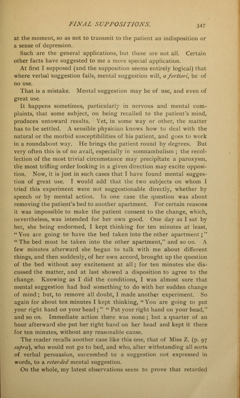 at the moment, so as not to transmit to the patient an indisposition or a sense of depression. Such are the general applications, but these are not all. Certain other facts have suggested to me a more special application. At first I supposed (and the supposition seems entirely logical) that where verbal suggestion fails, mental suggestion will, a fortiori, be of no use. That is a mistake. Mental suggestion may be of use, and even of great use. It happens sometimes, particularly in nervous and mental com- plaints, that some subject, on being recalled to the patient's mind, produces untoward results. Yet, in some way or other, the matter has to be settled. A sensible physician knows how to deal with the natural or the morbid susceptibilities of his patient, and goes to work in a roundabout way. He brings the patient round by degrees. But very often this is of no avail, especially in somnambulism ; the recol- lection of the most trivial circumstance may precipitate a paroxysm, the most trifling order looking in a given direction may excite opposi- tion. Now, it is just in such cases that I have found mental sugges- tion of great use. I would add that the two subjects on whom I tried this experiment were not suggestionable directly, whether by speech or by mental action. In one case the question was about removing the patient's bed to another apartment. For certain reasons it was impossible to make the patient consent to the change, which, nevertheless, was intended for her own good. One day as I sat by her, she being endormed, I kept thinking for ten minutes at least, You are going to have the bed taken into the other apartment;  The bed must be taken into the other apartment, and so on. A few minutes afterward she began to talk with me about different things, and then suddenly, of her own accord, brought up the question of the bed without any excitement at all; for ten minutes she dis- cussed the matter, and at last showed a disposition to agree to the change. Knowing as I did the conditions, I was almost sure that mental suggestion had had something to do with her sudden change of mind ; but, to remove all doubt, I made another experiment. So again for about ten minutes I kept thinking,  You are going to put your right hand on your head ;   Put your right hand on your head, and so on. Immediate action there was none ; but a quarter of an hour afterward she put her right hand on her head and kept it there for ten minutes, without any reasonable cause. The reader recalls another case like this one, that of Miss Z. (p. 97 supra), who would not go to bed, and who, after withstanding all sorts of verbal persuasion, succumbed to a suggestion not expressed in words, to a retarded mental suggestion. On the whole, my latest observations seem to prove that retarded