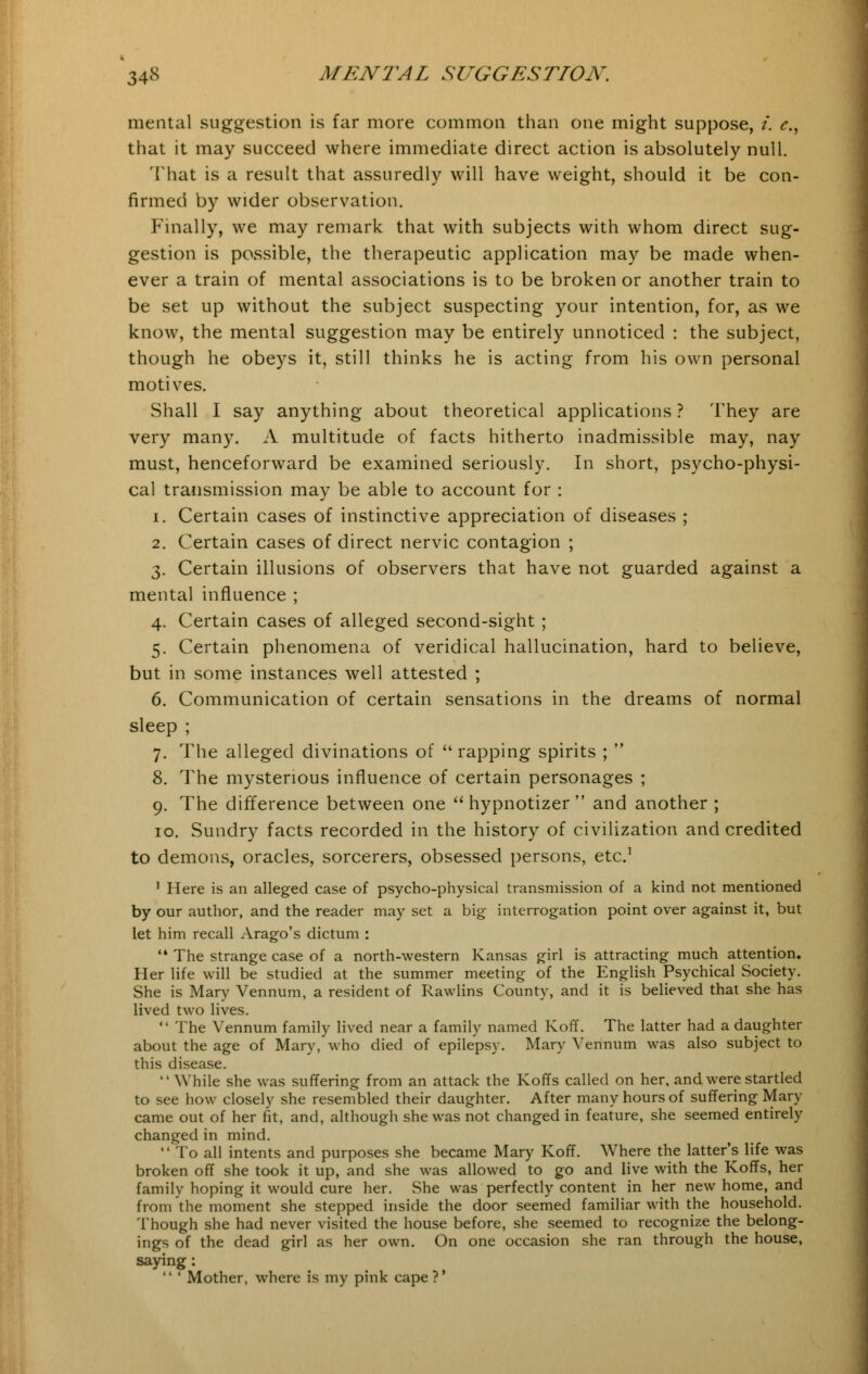 mental suggestion is far more common than one might suppose, i. e., that it may succeed where immediate direct action is absolutely null. That is a result that assuredly will have weight, should it be con- firmed by wider observation. Finally, we may remark that with subjects with whom direct sug- gestion is possible, the therapeutic application may be made when- ever a train of mental associations is to be broken or another train to be set up without the subject suspecting your intention, for, as we know, the mental suggestion may be entirely unnoticed : the subject, though he obeys it, still thinks he is acting from his own personal motives. Shall I say anything about theoretical applications ? They are very many. A multitude of facts hitherto inadmissible may, nay must, henceforward be examined seriously. In short, psycho-physi- cal transmission may be able to account for : i. Certain cases of instinctive appreciation of diseases ; 2. Certain cases of direct nervic contagion ; 3. Certain illusions of observers that have not guarded against a mental influence ; 4. Certain cases of alleged second-sight ; 5. Certain phenomena of veridical hallucination, hard to believe, but in some instances well attested ; 6. Communication of certain sensations in the dreams of normal sleep ; 7. The alleged divinations of  rapping spirits ;  8. The mysterious influence of certain personages ; 9. The difference between one  hypnotizer  and another ; 10. Sundry facts recorded in the history of civilization and credited to demons, oracles, sorcerers, obsessed persons, etc.1 1 Here is an alleged case of psycho-physical transmission of a kind not mentioned by our author, and the reader may set a big interrogation point over against it, but let him recall Arago's dictum :  The strange case of a north-western Kansas girl is attracting much attention. Her life will be studied at the summer meeting of the English Psychical Society. She is Mary Vennum, a resident of Rawlins County, and it is believed that she has lived two lives.  The Vennum family lived near a family named Koff. The latter had a daughter about the age of Mary, who died of epilepsy. Mary Vennum was also subject to this disease. While she was suffering from an attack the Koffs called on her, and were startled to see how closely she resembled their daughter. After many hours of suffering Mary came out of her fit, and, although she was not changed in feature, she seemed entirely changed in mind.  To all intents and purposes she became Mary Koff. Where the latter's life was broken off she took it up, and she was allowed to go and live with the Koffs, her family hoping it would cure her. She was perfectly content in her new home, and from the moment she stepped inside the door seemed familiar with the household. Though she had never visited the house before, she seemed to recognize the belong- ings of the dead girl as her own. On one occasion she ran through the house, saying:  ' Mother, where is my pink cape?'
