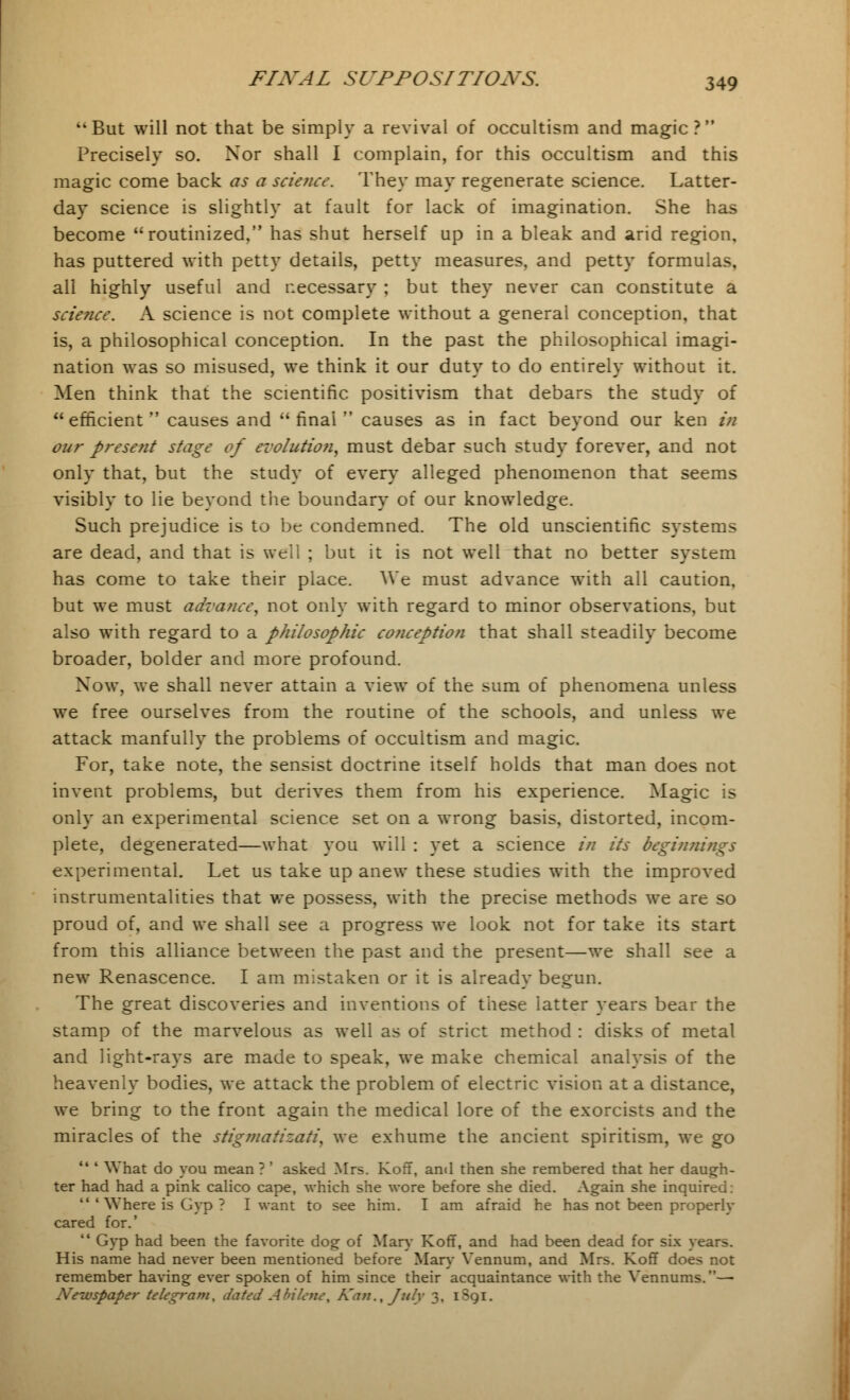 But will not that be simply a revival of occultism and magic? Precisely so. Xor shall I complain, for this occultism and this magic come back as a science. They may regenerate science. Latter- day science is slightly at fault for lack of imagination. She has become routinized, has shut herself up in a bleak and arid region, has puttered with petty details, petty measures, and petty formulas, all highly useful and necessary ; but they never can constitute a science. A science is not complete without a general conception, that is, a philosophical conception. In the past the philosophical imagi- nation was so misused, we think it our duty to do entirely without it. Men think that the scientific positivism that debars the study of efficient causes and final causes as in fact beyond our ken in our preseiit stage of evolutio7i, must debar such study forever, and not only that, but the study of every alleged phenomenon that seems visibly to lie beyond the boundary of our knowledge. Such prejudice is to be condemned. The old unscientific systems are dead, and that is well ; but it is not well that no better system has come to take their place. We must advance with all caution, but we must advance, not only with regard to minor observations, but also with regard to a philosophic conception that shall steadily become broader, bolder and more profound. Now, we shall never attain a view of the sum of phenomena unless we free ourselves from the routine of the schools, and unless we attack manfully the problems of occultism and magic. For, take note, the sensist doctrine itself holds that man does not invent problems, but derives them from his experience. Magic is only an experimental science set on a wrong basis, distorted, incom- plete, degenerated—what you will : yet a science in its beginnings experimental. Let us take up anew these studies with the improved instrumentalities that we possess, with the precise methods we are so proud of, and we shall see a progress we look not for take its start from this alliance between the past and the present—we shall see a new Renascence. I am mistaken or it is already begun. The great discoveries and inventions of these latter years bear the stamp of the marvelous as well as of strict method : disks of metal and light-rays are made to speak, we make chemical analysis of the heavenly bodies, we attack the problem of electric vision at a distance, we bring to the front again the medical lore of the exorcists and the miracles of the stigmatizati, we exhume the ancient spiritism, we go  ' What do you mean? ' asked Mrs. KofT, and then she rembered that her daugh- ter had had a pink calico cape, which she wore before she died. Again she inquired:  'Where is Gyp ? I want to see him. I am afraid he has not been properly cared for.'  Gyp had been the favorite dog of Mary KofT, and had been dead for six years. His name had never been mentioned before Mary Vennum, and Mrs. KofT does not remember having ever spoken of him since their acquaintance with the Vennums.— Newspaper telegram, dated Abilene, Kan., July 3, 1S91.