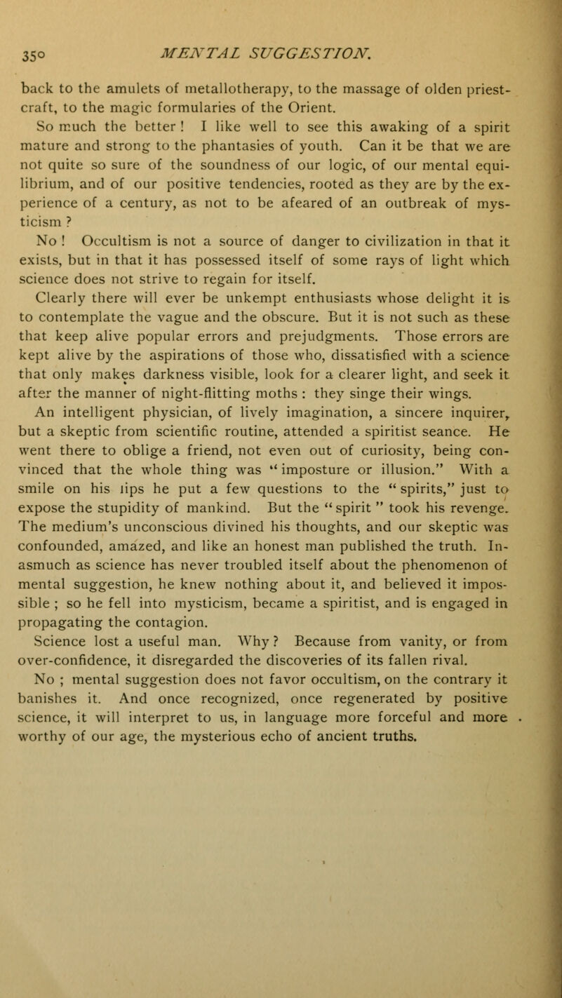 back to the amulets of metallotherapy, to the massage of olden priest- craft, to the magic formularies of the Orient. So much the better ! I like well to see this awaking of a spirit mature and strong to the phantasies of youth. Can it be that we are not quite so sure of the soundness of our logic, of our mental equi- librium, and of our positive tendencies, rooted as they are by the ex- perience of a century, as not to be afeared of an outbreak of mys- ticism ? No ! Occultism is not a source of danger to civilization in that it exists, but in that it has possessed itself of some rays of light which science does not strive to regain for itself. Clearly there will ever be unkempt enthusiasts whose delight it is to contemplate the vague and the obscure. But it is not such as these that keep alive popular errors and prejudgments. Those errors are kept alive by the aspirations of those who, dissatisfied with a science that only makes darkness visible, look for a clearer light, and seek it after the manner of night-flitting moths : they singe their wings. An intelligent physician, of lively imagination, a sincere inquirer, but a skeptic from scientific routine, attended a spiritist seance. He went there to oblige a friend, not even out of curiosity, being con- vinced that the whole thing was u imposture or illusion. With a smile on his lips he put a few questions to the  spirits, just to expose the stupidity of mankind. But the  spirit  took his revenge. The medium's unconscious divined his thoughts, and our skeptic was confounded, amazed, and like an honest man published the truth. In- asmuch as science has never troubled itself about the phenomenon of mental suggestion, he knew nothing about it, and believed it impos- sible ; so he fell into mysticism, became a spiritist, and is engaged in propagating the contagion. Science lost a useful man. Why ? Because from vanity, or from over-confidence, it disregarded the discoveries of its fallen rival. No ; mental suggestion does not favor occultism, on the contrary it banishes it. And once recognized, once regenerated by positive science, it will interpret to us, in language more forceful and more worthy of our age, the mysterious echo of ancient truths.