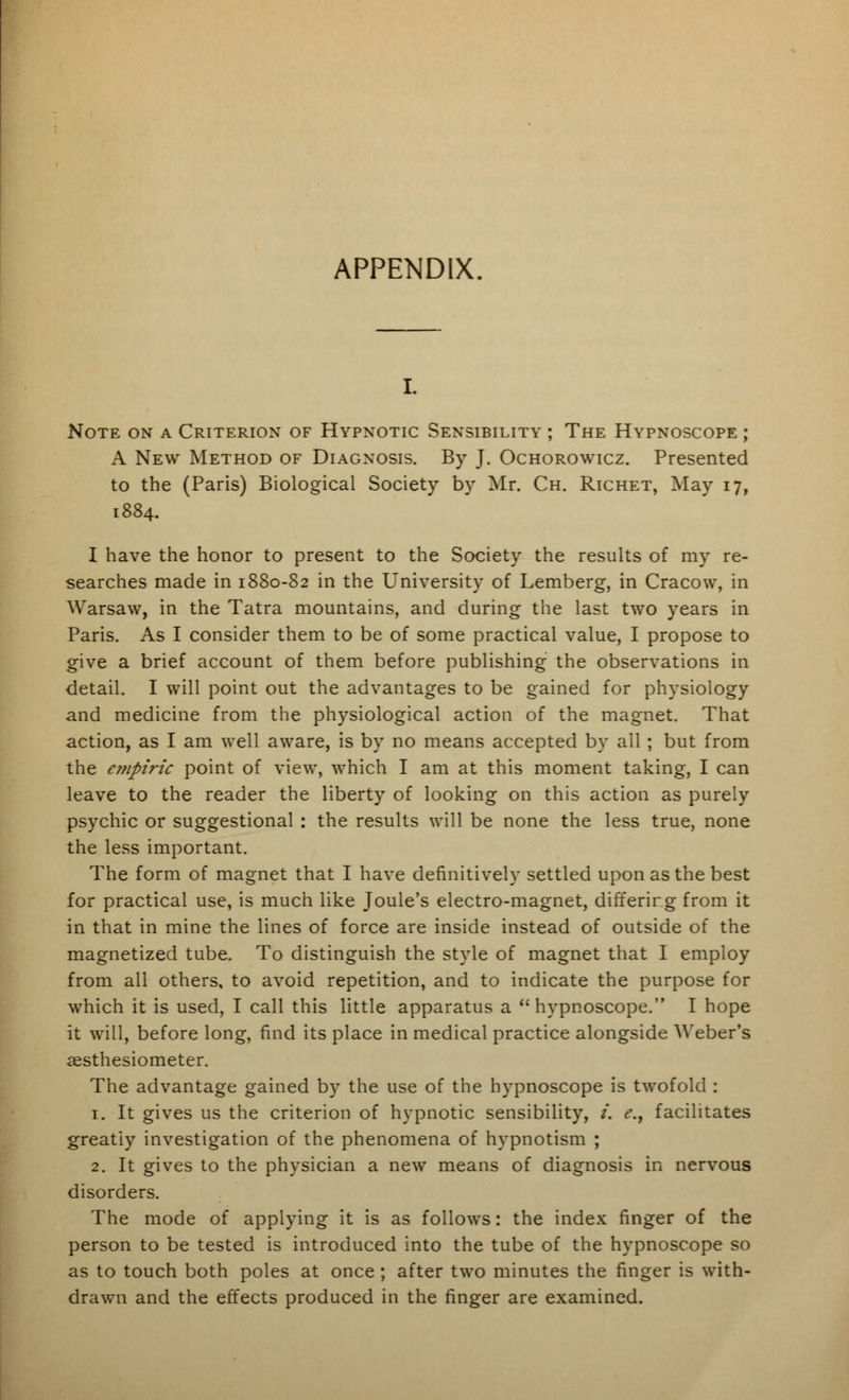 Note on a Criterion of Hypnotic Sensibility ; The Hypnoscope ; A New Method of Diagnosis. By J. Ochorowicz. Presented to the (Paris) Biological Society by Mr. Ch. Richet, May 17, 1884. I have the honor to present to the Society the results of my re- searches made in 1880-82 in the University of Lemberg, in Cracow, in Warsaw, in the Tatra mountains, and during the last two years in Paris. As I consider them to be of some practical value, I propose to give a brief account of them before publishing the observations in detail. I will point out the advantages to be gained for physiology and medicine from the physiological action of the magnet. That action, as I am well aware, is by no means accepted by all; but from the e?npiric point of view, which I am at this moment taking, I can leave to the reader the liberty of looking on this action as purely psychic or suggestional : the results will be none the less true, none the less important. The form of magnet that I have definitively settled upon as the best for practical use, is much like Joule's electro-magnet, differing from it in that in mine the lines of force are inside instead of outside of the magnetized tube. To distinguish the style of magnet that I employ from all others, to avoid repetition, and to indicate the purpose for which it is used, I call this little apparatus a hypnoscope. I hope it will, before long, find its place in medical practice alongside Weber's aesthesiometer. The advantage gained by the use of the hypnoscope is twofold : 1. It gives us the criterion of hypnotic sensibility, i. e.y facilitates greatiy investigation of the phenomena of hypnotism ; 2. It gives to the physician a new means of diagnosis in nervous disorders. The mode of applying it is as follows: the index finger of the person to be tested is introduced into the tube of the hypnoscope so as to touch both poles at once ; after two minutes the finger is with- drawn and the effects produced in the finger are examined.