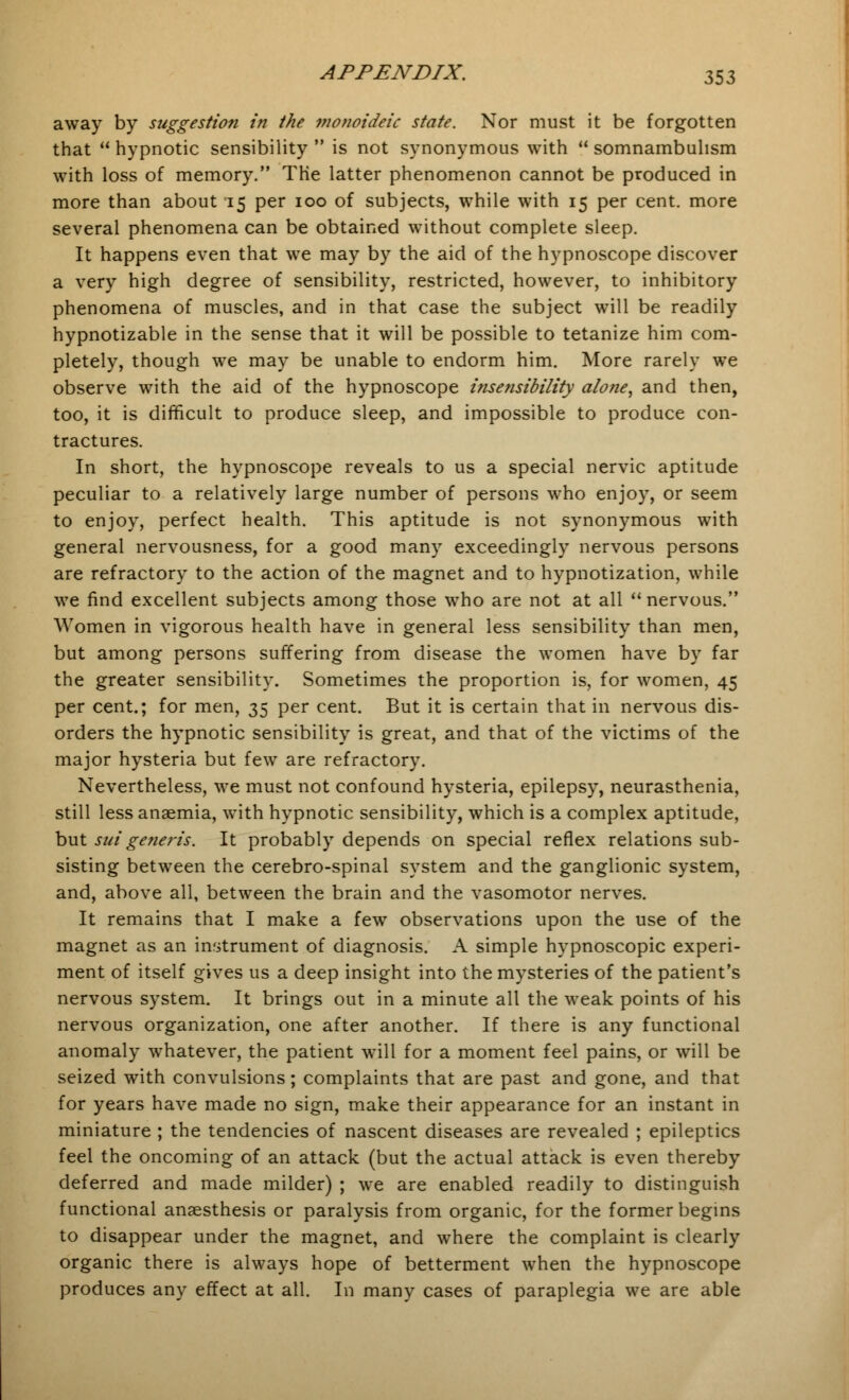 away by suggestion in the monoideic state. Nor must it be forgotten that  hypnotic sensibility  is not synonymous with  somnambulism with loss of memory. The latter phenomenon cannot be produced in more than about 15 per 100 of subjects, while with 15 per cent, more several phenomena can be obtained without complete sleep. It happens even that we may by the aid of the hypnoscope discover a very high degree of sensibility, restricted, however, to inhibitory phenomena of muscles, and in that case the subject will be readily hypnotizable in the sense that it will be possible to tetanize him com- pletely, though we may be unable to endorm him. More rarely we observe with the aid of the hypnoscope insensibility alone, and then, too, it is difficult to produce sleep, and impossible to produce con- tractures. In short, the hypnoscope reveals to us a special nervic aptitude peculiar to a relatively large number of persons who enjoy, or seem to enjoy, perfect health. This aptitude is not synonymous with general nervousness, for a good many exceedingly nervous persons are refractory to the action of the magnet and to hypnotization, while we find excellent subjects among those who are not at all  nervous. Women in vigorous health have in general less sensibility than men, but among persons suffering from disease the women have by far the greater sensibility. Sometimes the proportion is, for women, 45 per cent.; for men, 35 per cent. But it is certain that in nervous dis- orders the hypnotic sensibility is great, and that of the victims of the major hysteria but few are refractory. Nevertheless, we must not confound hysteria, epilepsy, neurasthenia, still less anaemia, with hypnotic sensibility, which is a complex aptitude, but sui generis. It probably depends on special reflex relations sub- sisting between the cerebro-spinal system and the ganglionic system, and, above all, between the brain and the vasomotor nerves. It remains that I make a few observations upon the use of the magnet as an instrument of diagnosis. A simple hypnoscopic experi- ment of itself gives us a deep insight into the mysteries of the patient's nervous system. It brings out in a minute all the weak points of his nervous organization, one after another. If there is any functional anomaly whatever, the patient will for a moment feel pains, or will be seized with convulsions; complaints that are past and gone, and that for years have made no sign, make their appearance for an instant in miniature ; the tendencies of nascent diseases are revealed ; epileptics feel the oncoming of an attack (but the actual attack is even thereby deferred and made milder) ; we are enabled readily to distinguish functional anaesthesis or paralysis from organic, for the former begins to disappear under the magnet, and where the complaint is clearly organic there is always hope of betterment when the hypnoscope produces any effect at all. In many cases of paraplegia we are able