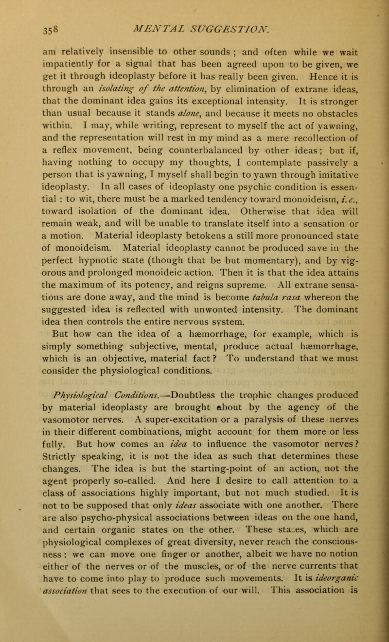 am relatively insensible to other sounds ; and often while we wait impatiently for a signal that has been agreed upon to be given, we get it through ideoplasty before it has really been given. Hence it is through an isolating of the attention, by elimination of extrane ideas, that the dominant idea gains its exceptional intensity. It is stronger than usual because it stands alone, and because it meets no obstacles within. I may, while writing, represent to myself the act of yawning, and the representation will rest in my mind as a mere recollection of a reflex movement, being counterbalanced by other ideas; but if, having nothing to occupy my thoughts, I contemplate passively a person that is yawning, I myself shall begin to yawn through imitative ideoplasty. In all cases of ideoplasty one psychic condition is essen- tial : to wit, there must be a marked tendency toward monoideism, i.e., toward isolation of the dominant idea. Otherwise that idea will remain weak, and will be unable to translate itself into a sensation or a motion. Material ideoplasty betokens a still more pronounced state of monoideism. Material ideoplasty cannot be produced save in the perfect hypnotic state (though that be but momentary), and by vig- orous and prolonged monoideic action. Then it is that the idea attains the maximum of its potency, and reigns supreme. All extrane sensa- tions are done away, and the mind is become tabula rasa whereon the suggested idea is reflected with unwonted intensity. The dominant idea then controls the entire nervous system. But how can the idea of a haemorrhage, for example, which is simply something subjective, mental, produce actual haemorrhage, which is an objective, material fact ? To understand that we must consider the physiological conditions. Physiological Conditions.—-Doubtless the trophic changes produced by material ideoplasty are brought about by the agency of the vasomotor nerves. A super-excitation or a paralysis of these nerves in their different combinations, might account for them more or less fully. But how comes an idea to influence the vasomotor nerves ? Strictly speaking, it is not the idea as such that determines these changes. The idea is but the starting-point of an action, not the agent properly so-called. And here I desire to call attention to a class of associations highly important, but not much studied. It is not to be supposed that only ideas associate with one another. There are also psycho-physical associations between ideas on the one hand, and certain organic states on the other. These stages, which are physiological complexes of great diversity, never reach the conscious- ness : we can move one finger or another, albeit we have no notion either of the nerves or of the muscles, or of the nerve currents that have to come into play to produce such movements. It is ideorganic association that sees to the execution of our will. This association is