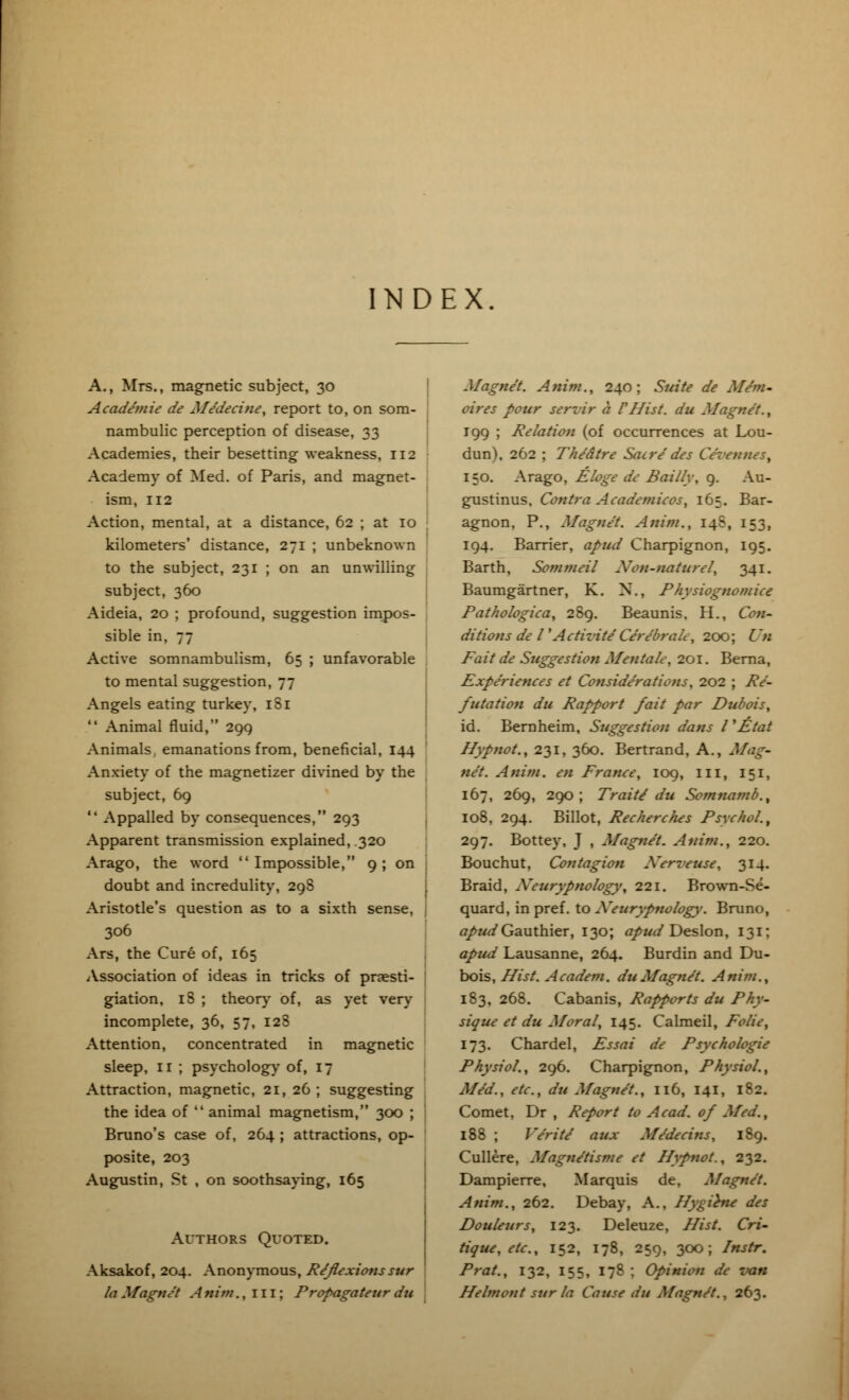 NDEX A., Mrs., magnetic subject, 30 Acade'mie de Me'decine, report to, on som- nambulic perception of disease, 33 Academies, their besetting weakness, 112 Academy of Med. of Paris, and magnet- ism, 112 Action, mental, at a distance, 62 ; at 10 kilometers' distance, 271 ; unbeknown to the subject, 231 ; on an unwilling subject, 360 Aideia, 20 ; profound, suggestion impos- sible in, 77 Active somnambulism, 65 ; unfavorable to mental suggestion, 77 Angels eating turkey, iSi  Animal fluid, 290, Animals, emanations from, beneficial, 144 Anxiety of the magnetizer divined by the subject, 69  Appalled by consequences, 293 Apparent transmission explained, .320 Arago, the word Impossible, 9; on doubt and incredulity, 298 Aristotle's question as to a sixth sense, 306 Ars, the Cure of, 165 Association of ideas in tricks of praesti- giation, 18 ; theory of, as yet very incomplete, 36, 57, 128 Attention, concentrated in magnetic sleep, 11 ; psychology of, 17 Attraction, magnetic, 21, 26 ; suggesting the idea of  animal magnetism, 300 ; Bruno's case of, 264 ; attractions, op- posite, 203 Augustin, St , on soothsaying, 165 Authors Quoted. Aksakof, 204. Anonymous, Reflexions sur la Magnet A mm., 111; Propagateur du Magnet. A mm., 240; Suite de Me'm- oires pour servir a V Hist, du Magnet., 199 ; Relation (of occurrences at Lou- dun), 262 ; Theatre Sacredes Ce'vennes, 150. Arago, Eloge de Bailly, 9. Au- gustinus, Contra Academicos, 165. Bar- agnon, P., Magnet. Anim., 148, 153, 194. Barrier, apud Charpignon, 195. Barth, Sommeil Xon-naturcl, 341. Baumgartner, K. N., Physiognomice Pathologica, 289. Beaunis, H., Con- ditions de VActizite Ce're'brah, 200; Un Fait de Suggestion Meutalc, 201. Berna, Experiences et Considerations, 202 ; Re- futation du Rapport fait par Dubois, id. Bernheim, Suggestion dans I'Etat Hypnot., 231, 360. Bertrand, A., Mag- net. Anim. en France, 109, ill, 151, 167, 269, 290; Traite du Somnamb., 108, 294. Billot, Recherches Psychol., 297. Bottey, J , Magnet. Anim., 220. Bouchut, Contagion Xerveuse, 314. Braid, Xeurypnology, 221. Brown-Se- quard, in pref. to Xeurypnology. Bruno, apud Gauthier, 130; apud Deslon, 131; apud Lausanne, 264. Burdin and Du- bois, Hist. Academ. du Magnet. Anim., 183, 268. Cabanis, Rapports du Phy- sique et du Moral, 145. Calmeil, Folic, 173. Chardel, Essai de Psychologic Physiol., 296. Charpignon, Physiol., Med., etc., du Magnet., 116, 141, 182. Comet, Dr , Report to Acad, of Med., 188 ; Ve'rite aux Medecins, 189. Cullere, Magne'tisme et Hypnot., 232. Dampierre, Marquis de, Magnet. Anim., 262. Debay, A., Hygihu des Douleurs, 123. Deleuze, Hist. Cri~ tiquc, etc., 152, 178, 259, 300; Instr. Prat., 132, 155, 178; Opinion de van Helmont sur la Cause du Magne't., 263.