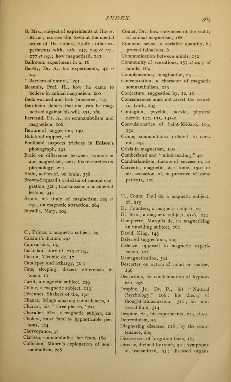 B. Mrs., subject of experiments at Havre, 82-90 ; crosses the town at the mental order of Dr. Gibert, 87-88 ; other ex- periments with, 156, 247, 249 et seq., 277 et seq.; how magnetized, 243. Ballroom, experiment in a, 16 Barety, Dr. A., his experiments, 42 et seq.  Barriers of nature, 291 Beaunis, Prof. H., how he came to believe in animal magnetism, 200 Beds warmed and beds braziered, 145 Bernheim denies that one can be mag- netized against his will, 331, 360 Bertrand, Dr. A., on somnambulism and magnetism, 106 Beware of suggestion, 149 Bi-lateral rapport, 28 Bouilland suspects trickery in Edison's phonograph, 291 Braid on difference between hypnotism and magnetism, 220 ; his researches on phrenology, 224 Brain, action of, on brain, 338 Brown-Sequard's criticism of mental sug- gestion, 326 ; transmission of accidental lesions, 344 Bruno, his study of magnetism, 129 et seq.; on magnetic attraction, 264 Bucaille, Mary, 109 C, Prince, a magnetic subject, 29 Cabanis's dictum, 298 Capivaccius, 145 Castellan, story of, 233 et seq. Caston, Yicomte de, 17 Catalepsy and lethargy, 36-7 Cats, sleeping, discern differences in touch, 11 Cazot, a magnetic subject, 229 Celine, a magnetic subject, 113 Cevennes, Shakers of the, 150 Chance, brings amazing coincidences, 5 Charcot, his three phases, 251 Chevalier, Mrs., a magnetic subject, 226 Cholera, most fatal to hypnotizable per- sons, 124 Clairvoyance, 31 Clarissa, somnambulist, her feats, 1S0 Collusion, Mabru's explanation of som- nambulism, 298 I Comet, Dr., how convinced of the reality of animal magnetism, 188 I Common sense, a variable quantity, 6; proved fallacious, 6 Communication between minds, 152 Community of sensations, 157 et seq ; of minds, i6| Complementary imagination, 23 Concentration, a character of magnetic somnambulism, 213 Conjecture, suggestion by, 12, 16 Consequences must not arrest the search for truth, 293 Contagion, psychic, nervic, physical nervic, 117, 135, 141-2 Convulsionaries of Saint-Medard, 109, 150 Crime, somnambules ordered to com- mit, 293 Crisis in magnetism, no Cumberland and mind-reading, 40 Cumberlandism, factors of success in, 42 Currents, magnetic, 25 ; tonic, 130 ; of air, sensation of, in presence of some patients, 120 D., Count Paul de, a magnetic subject, 28, 215 D., Countess, a magnetic subject, 29 D., Mrs., a magnetic subject, 51-6, 244 Dampierre, Marquis de, on magnetizing an unwilling subject, 262 David, King, 145 Deferred suggestions, 249 Deleuze, opposed to magnetic experi- ments, 178 Demagnetization, 302 Descartes on action of mind on matter, 296 Desjardins, his condemnation of hypnot- ism, 298 Despine, Jr., Dr. P., his Natural Psychology, 106; his theory of thought-transmission, 311 ; his uni- versal fluid, 314 Despine, Sr., his experiments, 2i4,r7jvy. Determinism, 53 Diagnosing diseases, 11S ; by the coun- tenance, 289 Discoverers of forgotten facts, 175 Disease, divined by touch, 32 ; symptoms of, transmitted, 34 ; diseased organs