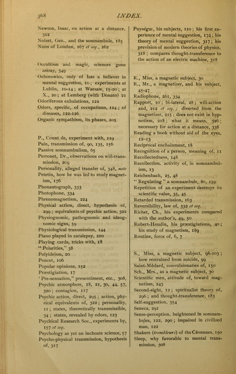 Newton, Isaac, on action at a distance, 312 Noizet, Gen., and the somnambule, 185 Nuns of Loudun, 167 et seq., 262 Occultism and magic, sciences gone astray, 349 ()chorowicz, only of late a believer in mental suggestion, 10 ; experiments at Lublin, 10-14; at Warsaw, 15-20; at X., 20 ; at Lemberg (with Donato) 21 Odoriferous exhalations, 121 Odors, specific, of occupations, 124 ; of diseases, 122-126 Organic sympathism, its phases, 105 P., Count de, experiment with, 119 Pain, transmission of, 90, 135, 156 Passive somnambulism, 65 Perronet, Dr., observations on will-trans- mission, 209 Personality, alleged transfer of, 348, note Petetin, how he was led to study magnet- ism, 176 Phonautograph, 333 Photophone, 334 Phrenomagnetism, 224 Physical action, direct, hypothesis of, 299 ; equivalents of psychic action, 322 Physiognomic, pathognomic and ideog- nomic signs, 59 Physiological transmission, 144 Piano played in catalepsy, 210 Playing cards, tricks with, 18 44 Polarities, 38 Polyideism, 20 Poncet, 106 Popular opinions, 152 Praestigiation, 17 ' Pre-sensation, presentiment, etc., 308, Psychic atmosphere, 18, 21, 30, 44, 57, 320; contagion, 117 Psychic action, direct, 295 ; action, phy- sical equivalents of, 322 ; personality, 11 ; states, theoretically transmissible, 34 ; states, revealed by odors, 123 Psychical Research Soc, experiments by, 157 et seq. Psychology as yet an inchoate science, 57 Psycho-physical transmission, hypothesis of, 317 Puysegui, his subjects, no ; his first ex- perience of mental suggestion, 174 ; his theory of mental suggestion, 317 ; his prevision of modern theories of physics, 318 ; compares thought-transference to the action of an electric machine, 318 R., Miss, a magnetic subject, 30 R., Mr., a magnetizer, and his subject, 45-47 Radiophone, 261, 334 Rapport, 10 ; bi-lateral, 28 ; will-action and, 212 et seq.; diverted from the magnetizer, 215 ; does not exist in hyp- notism, 218 ; what it means, 326; necessary for action at a distance, 338 Reading a book without aid of the eyes, 12-13 Reciprocal enchainment, 18 Recognition of a person, meaning of, n Recollectedness, 148 Recollection, activity of, in somnambul- ism, 13 Reichenbach, 25, 48  Regulating  a somnambule, 80, 159 Repetition of an experiment destroys its scientific value, 35, 45 Retarded transmission, 163 Reversibility, law of, 332 et seq. Richet, Ch., his experiments compared with the author's, 49, 50 Robert-Houdin, his pnestigiations, 40; his study of magnetism, 189 Routine, force of, 6, 7 S., Miss, a magnetic subject, 98-103 ; how restrained from suicide, 99 Saint-Medard, convulsionaries of, 150 Sch., Mrs., as a magnetic subject, 30 Scientific men, attitude of, toward mag- netism, 243 Second-sight, 12 ; spiritualist theory of, 296 ; and thought-transference, 183 Self-suggestion, 354 Seneca, 291 Sense-perception, heightened in somnam- bules, 122, 290 ; impaired in civilized man, 122 Shakers {trembleurs) of theC6vennes, 150 Sleep, why favorable to mental trans- mission, 308