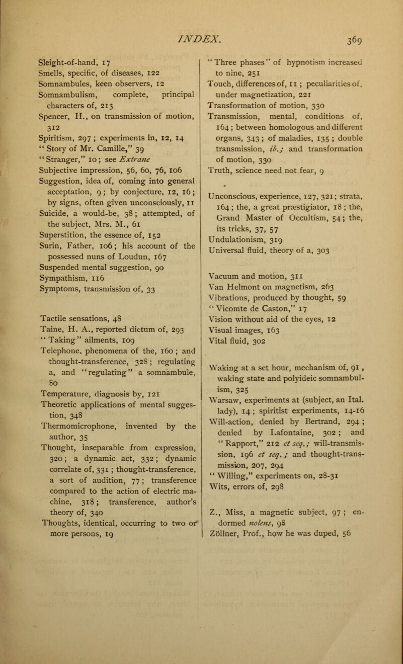 Sleight-of-hand, 17 Smells, specific, of diseases, 122 Somnambules, keen observers, 12 Somnambulism, complete, principal characters of, 213 Spencer, H., on transmission of motion, 312 Spiritism, 297 ; experiments in, 12, 14  Story of Mr. Camille, 39 Stranger, 10; see Extreme Subjective impression, 56, 60, 76, 106 Suggestion, idea of, coming into general acceptation, 9; by conjecture, 12, 16; by signs, often given unconsciously, 11 Suicide, a would-be, 38 ; attempted, of the subject, Mrs. M., 61 Superstition, the essence of, 152 Surin, Father, 106; his account of the possessed nuns of Loudun, 167 Suspended mental suggestion, 90 Sympathism, 116 Symptoms, transmission of, 33 Tactile sensations, 48 Taine, H. A., reported dictum of, 293  Taking ailments, 109 Telephone, phenomena of the, 160 ; and thought-transference, 328 ; regulating a, and regulating a somnambule, 80 Temperature, diagnosis by, 121 Theoretic applications of mental sugges- tion, 348 Thermomicrophone, invented by the author, 35 Thought, inseparable from expression, 320; a dynamic act, 332; dynamic correlate of, 331 ; thought-transference, a sort of audition, 77; transference compared to the action of electric ma- chine, 318 ; transference, author's theory of, 340 Thoughts, identical, occurring to two of more persons, 19 Three phases of hypnotism increaseu to nine, 251 Touch, differences of, 11 ; peculiarities of, under magnetization, 221 Transformation of motion, 330 Transmission, mental, conditions of, 164 ; between homologous and different organs, 343 ; of maladies, 135 ; double transmission, ib.; and transformation of motion, 330 Truth, science need not fear, 9 Unconscious, experience, 127, 321; strata, 164; the, a great proestigiator, 18 ; the, Grand Master of Occultism, 54; the, its tricks, 37, 57 Undulationism, 319 Universal fluid, theory of a, 303 Vacuum and motion, 311 Van Helmont on magnetism, 263 Vibrations, produced by thought, 59  Vicomte de Caston, 17 Vision without aid of the eyes, 12 Visual images, 163 Vital fluid, 302 Waking at a set hour, mechanism of, 91 , waking state and polyideic somnambul- ism, 325 Warsaw, experiments at (subject, an Ital. lady), 14 ; spiritist experiments, 14-16 Will-action, denied by Bertrand, 294 ; denied by Lafontaine, 302 ; and Rapport, 212 et seq.; will-transmis- sion, 196 et seq.; and thought-trans- mission, 207, 294  Willing, experiments on, 28-31 Wits, errors of, 298 Z., Miss, a magnetic subject, 97 ; en- dormed nolens, 98 Zollner, Prof., how he was duped, 56