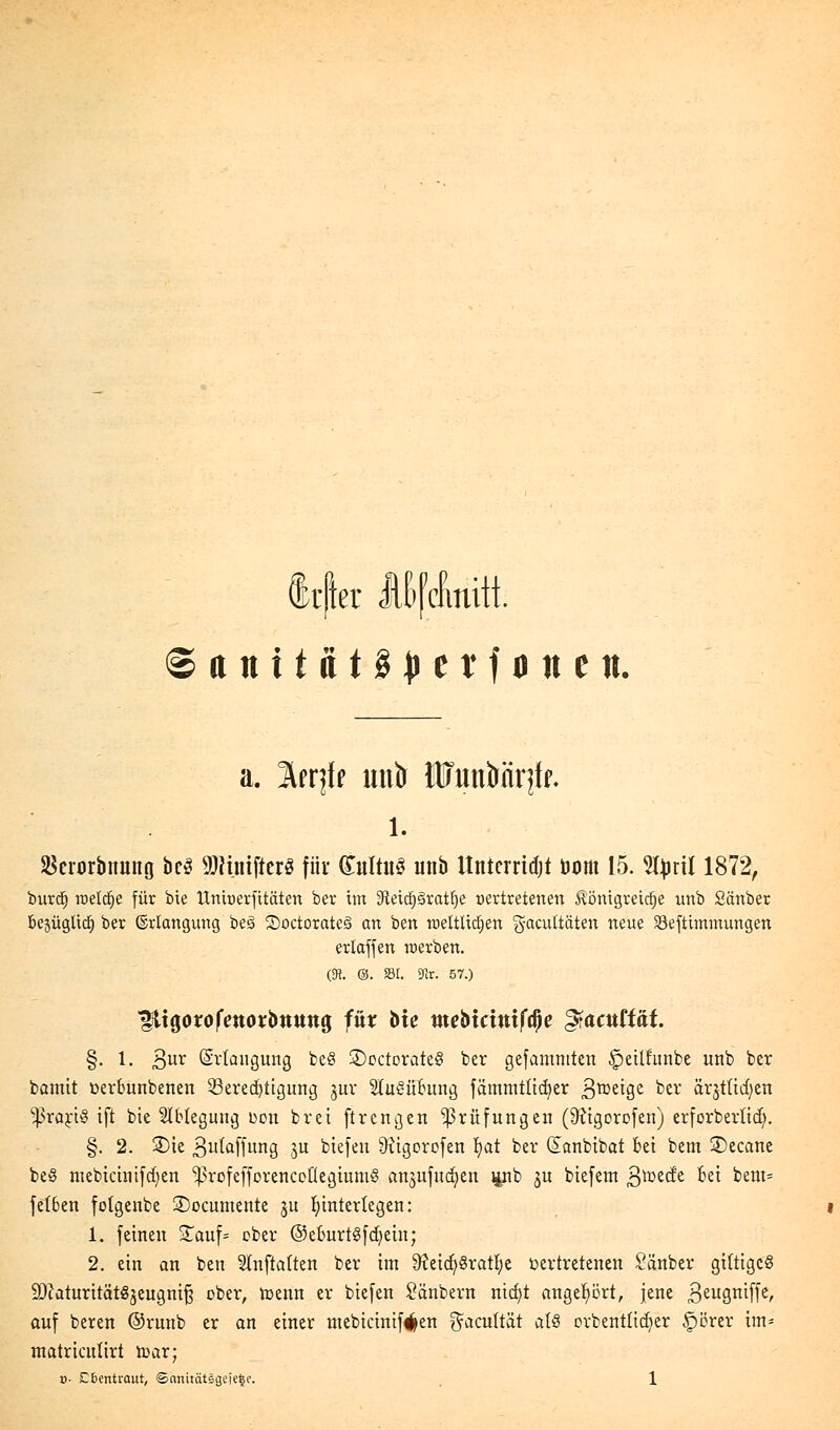 Itfter Mfcfimtt © a n i t a t § {* e r f o n e n. a. Irrjff mtb HTunbnrjff. 1. SSerorbimng bcS ÜRuufterS für (£ultu3 unb Itntcrridjt Dom 15. Styril 1872, burd) raetdje für bie Unioerfitäten ber im 3Wcpratfje oertretenen £omgretd)e unb Sauber bejügUd) ber ©riangung beö 3)octorate3 an ben rceltüdjen gacuttäten neue Söeftunmungen erlafjen roerben. &. &. 231. 9Ir. 57.) gttgorofmorbttung für hie mebxcmiftye gfaatttat. §. 1. 3ur Erlangung be§ 3)octorate§ ber gefamntten ^ettfunbe unb ber bamit oerounbenen Serecfyttgung §ur 2IuSü£ung fammtücfyer Steige ber ärjtücfyen ^praytö ift bie 2lblegung uon brei ftrengen Prüfungen (9?igorofen) erforberlid). §. 2. 2)ie ßutaffung ju btefen 9?igorofen Ijat ber (Sanbibat bei bem ©ecane beö mebicinifcfyen ^rofefforencoüegiumS anzuflicken pb ju biefem ßroeefe Bei bem- fetben folgenbe ÜDocumente ju hinterlegen: 1. feinen £auf= ober ©eburt^fcfyein; 2. ein an ben Stnftaften ber im 9?eicfy8ratf)e bertretenen Sänber giftiges ättaturitätgjeugnifj ober, menn er biefen £änbern nid)t angehört, jene 3eu3rtiffer auf beren ©runb er an einer ntebicinif^en ^acultät als ortentücfyer £>örer im* matricuürt n>ar;