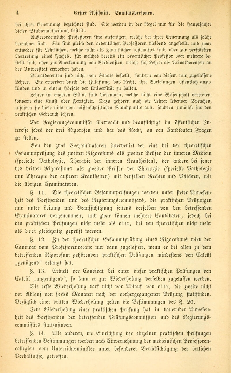 bei ir)rer ©wennung te^excfjnet finb. ©ie roerben in ber iHeget nur für bie Hauptfächer biefer ©tubicnabtrjeüung beftellt. 2lufjcrorbentlid)e Sßxofeffosen finb Diejenigen, roeldfje bei ifyvtv (Ernennung als fold^e beseidniet finb. ©ie finb gleidfj ben orbentßdjen ^rofefforen bleibenb angeftellt, unb jroar cntroeber für £et)rfäcr)er, raeldje nid)t al3 §auptfäd)cr fwftemifirt finb, ober jur uerftärtten Vertretung eineS 5'ad)e3, fur weld^eS bereits ein orbenttidfjer ^rofeffor ober mehrere be= ftellt finb, ober jur Slnerfennung oon Verbienften, weldje fid; Setjrer als ^rioatbocenten an ber Hniuerfität erworben Ijaben. Sßröatbocenten finb nidjt uom ©taatc beftellt, fonbern r>on biefem nur jugelaffene Sefyrer. ©ie erwerben burd) bie gulaffung ba§ 9ted;t, tfyre SSorfefungen öffentlich anju= fünben unb in einem .s^brfate ber Uniuerfität ju galten. Sefyrer im engeren ©tnne finb biejenigen, meldte nidjt eine Siffenfdjaft uertreten, fonbern eine $unft ober 'g-ertigfeit. JDaju gehören aud; bie 2el)rer tebenber @prad;cn, infofern fie biefe nid;t r>om miffenfctjaftUdjcn ©tanbpunfte aus, fonbern junädjft für ben praftifdjen ©ebraud) lehren. ©er 9fcgierungScomniiffar iibcrtvadjt unb beauffidjtigt im öffentlichen 3n- tereffe jebeö ber bret Sftigorofen unb fyat ba$ 3;ed)t, an ben Güanbibaten fragen ju [teilen. 93on ben sn?et (£oeraminatoren interpenirt ber eine bei ber tr)eorettfd)en ©efanuntprüfung be§ jtoeiten Sfttgorofumö als jtoeiter Prüfer ber inneren Sftcbicin (fpecietle ^atb/ologic, Sljerabie ber inneren ^rantTjeiten), ber anbere bei jener be8 brirten üiigorofumS alö jtoetter Prüfer ber Chirurgie (fpecietle ^atb,o(ogie unb £(;erapte ber äußeren $ranf'l;eitcn) mit benfetben 9ied;ten unb ^flid^ten, tote bie übrigen ©raminatoren. §. 11. ©ie tr)eoretifd?en ©efammtprüfungen roerben unter fteter 3lnh)efen= l;eit bcS 53orfit^enben unb beS 9iegierungScommtffärS, bie prafttfcfyen Prüfungen nur unter Leitung unb 53eauf(id)tigung feitenS berfetben otm ben betreffenben (Sraminateren vorgenommen, unb jroar tonnen mehrere danbibaten, jebocb, htt ben prafttfd^en Prüfungen nidjt mefyr als toi er, bei ben tt;eoretifd;en ntcfyt mefyr alö brei gtcid^eitig geprüft roerben. §. 12. 3U ber tl)eoretifd)en @cfammtprüfung etne§ öiigorofumS rotrb ber danbibat Dom ^rofefforenbccane nur bann jugetaffen, roenn er bei allen 31t bem betreffenben 9iigoiofum gefyörenben praftifd;en Prüfungen mtnbefteng ben Ciatcüt „genügenb erlangt r)at. §. 13. drb,tett ber danbibat bei einer biefer praftifdjen Prüfungen ben datciil „ungenügcnb, fo fann er jur Söteberfjotung berfetben jugetaffen toerben. 55ie erfte SBieberfyolung barf nid)t Dor Ablauf Don Pier, bie jtDette nid)t bor Slolauf oon fecf>S SJionaten nad) ber porfyergegangeueu Prüfung ftattftnben. 23e3üglicb einer britten SIBieberfjolung gelten bie Söeftimmungen be§ §. 20. ■3cbe 2Bteberl;olung einer »rafttfdjeu Prüfung l;at in bauernber 2lnn?efen» l;eit bcS SSorft^enben ber betreffenben ^rüfungScommiffion unb bcö 9icgicrungS= commiffävS ftatt^ufinben. §. 14. Me anberen, bie (Einrichtung ber cti^elnen pra!tifd;en Prüfungen betreffenben 23eftimntungen »erben nad; Smoerne^mung ber mebiäuifdjen ^ßrofefforen* collegien bom linterricfytSminifter unter befonbercr 23evüdfid)ttgung ber örtlichen SBcr^iiltniffe, getroffen.