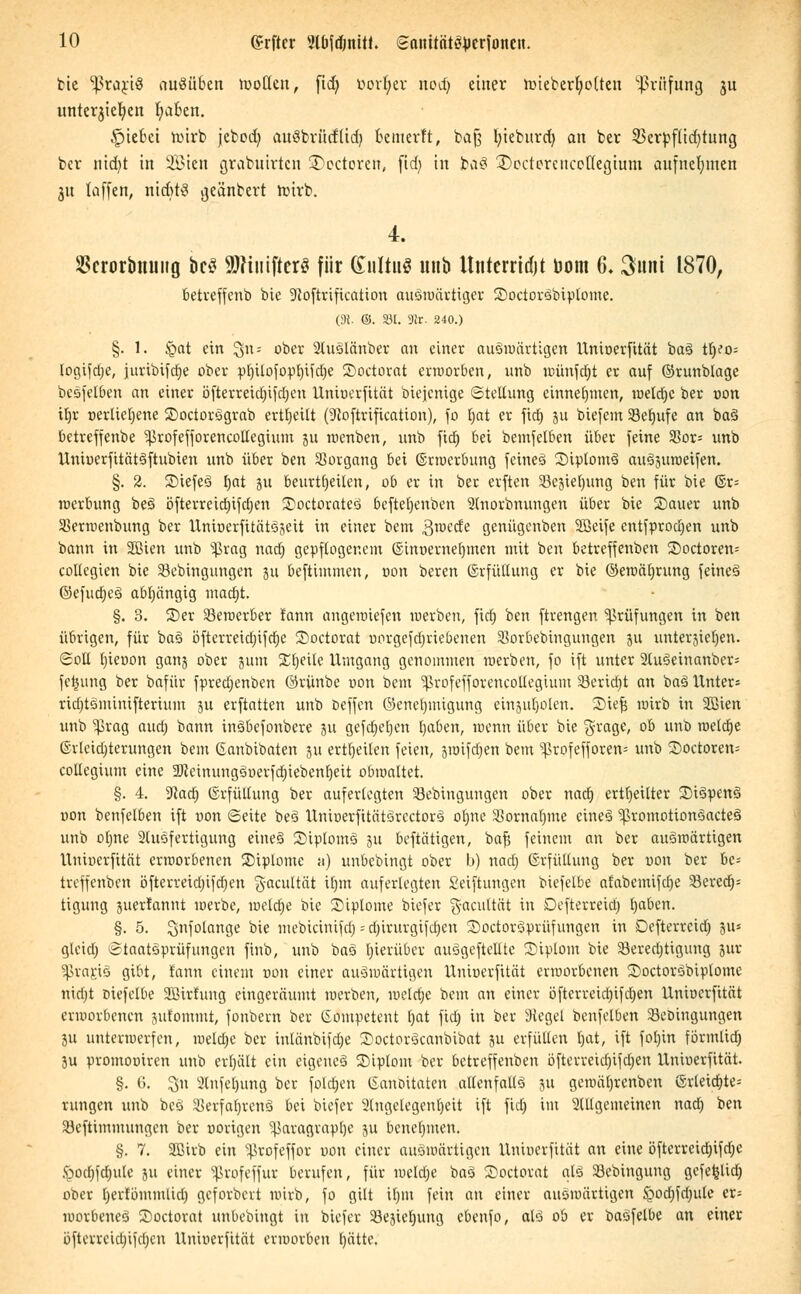 bie ^rariö auMben rooüeu, fid) öorfyer nodj einer rDiebcrfjottcn Prüfung $u untcrjiefyen fyaben. Riebet wirb jebodt> auSbritcfUd) bemerft, baß I;teburd> an ber Sßerpflidjtung bcr nid)t in SBien grabuirtcn 2>ectoren, fid) in ba§ ^Dectercuceflegium aufnehmen 31t taffen, nichts geändert torrb. 4. SBcrorbmntg bc$ SJHutfterS für Kultus uub Itnterridjt toom 6. 3imi 1870, betreffenb bie SRoftriftcation auswärtiger ©octoräbipfotne. (Dt. @. 331. Dir. 240.) §. 1. Jgat ein $n« ober SÄüSlänber an einer auswärtigen Unioerfttät ba§ tb/o= logifdje, juribifdje ober ptjttofopfjifcOe ©octorat erworben, unb wünfdjt er auf ©runblage bcSfelben an einer öfterreid)ifd)en Uniuerfität biejenige (Stellung einnehmen, weldje ber oon iljr oerlieljene SoctorSgrab ertljetlt (9loftrification), fo l)at er fid) 51t btefem Seljufe an ba§ betreffenbe ^rofefforencollcgium ju wenben, unb fid) bei bemfelben über feine 33or= unb UniuerfitätSftubien unb über ben Vorgang bei ©rwerbung feines SiplomS auSjuroeifen. §. 2. StefeS f)at 311 beurteilen, ob er in ber erften $8c3ief)ung ben für bie ©r= Werbung beS öfterreidjifdjen SoctorateS befteljenben Stnorbnungen über bie Sauer unb SBermenbung ber Untoerfitätägeit in einer bem 3>ecfe genügenben Söeife entfprodjen unb bann in SBien unb 'ißrag nad) gepflogenem ©inoerneljmen mit ben betreffenben Soctoren= collegien bie 33ebingungen 31t beftimmen, oon bereit (Erfüllung er bie ©ewäljrung feines ©efudjeS abhängig mad)t. §. 3. S)er Bewerber fann angewiefen »»erben, fid} ben ftrengen Prüfungen in ben übrigen, für baS öfterreidjtfdje 2>octorat iwrgefdjriebenen SSorbebingungen ju unterbieten. Soll (jieoon ganj ober jum Steile Umgang genommen werben, fo ift unter 2Xuöeinanber- feijung ber bafür fpredjenben ©rünbe oon bem ^rofefforcncollegtum SBeridjt an baS Unter» rid)tSminifterium 311 erftatten unb beffen (Genehmigung einptjolen. 2)ief$ wirb in Sßien unb $rag aud) bann inSbefonbere 31t gefajeljen l)aben, wenn über bie §rage, ob unb welche ©rleidjterungen bem Ganbibaten 311 erteilen feien, jwifdjen bem ^rofefforen= unb 35octoren= collegium eine 2RcinungSoerfd)iebenIjeit obwaltet. §. 4. 9}ad) (Erfüllung ber auferlegten Sebingungen ober nadj erteilter SDiSpenS non benfelben ift uon «Seite beS UnioerfttätSrcctorS ot)ne Sßornalmie eines 3ßromotionSacteS unb oljne 2tuSferttgung eines SiptomS 311 betätigen, bat) feinem an ber auswärtigen Uniuerfität erworbenen Siplomc :i) unbebingt ober b) nad; (Erfüllung ber oon ber be= treffenben öfterreidjifdfjen ^aeultät il)m auferlegten Seiftungen biefelbe afabcmifdje 33erea> tigung juerfannt werbe, weldje bie Stptome biefer g-acultät in Defterreid) tjaben. §. 5. Snfolange bie mebicinifdj - djirurgtfdjen 25octor3prüfungen in Defterreid) %u> glcidj Staatsprüfungen finb, unb baS hierüber auSgeftellte Diplom bie Seredjtigung gut Sßragig gibt, fann einem uon einer auswärtigen Uniuerfität erworbenen SoctorSbtplome nidjt oiefelbe Sßitlung eingeräumt werben, melcfjc bem an einer öfterreidjifdjen Uniuerfität erworbenen 3ufommt, fonbern ber kompetent t)at fid; in ber Siegel benfelben Skbingungen ju unterwerfen, welche ber inlänbifdje SoctorScanbibat 3U erfüllen Ijat, ift foljin förmlid) 3u promooiren unb erl)ält ein eigenes ©iplom bcr betreffenben öfterreidjifdjen Unioerfität. §. G. 311 ü!lnfel)ung ber foldjen ©anbitaten allenfalls 31t gcwä()renben ©rleid)te= rungen unb beS SBerfafjrenS bei biefer 2lngelegenl)eit ift fid) im 2Ulgemeinen nad) ben 33eftimmungen ber oorigen ^aragvaplje 311 benehmen. §. 7. SBirb ein ^rofeffor oon einer auswärtigen Uninerfität an eine öfterreid)ifd)C <pod)fd)ulc 31t einer ^Jrofeffur berufen, für weldje baS Soctorat als Sebingung gefet^lid) ober Ijerfömmlid) geforbert wirb, fo gilt if)iu fein an einer auswärtigen <Qod)fd)ule er= worbeneS Soctorat unbebingt in biefer SBesieljung cbenfo, als ob er baSfetbe an einer öfterreid)ifd)en Untoerfität erworben f>ätte.