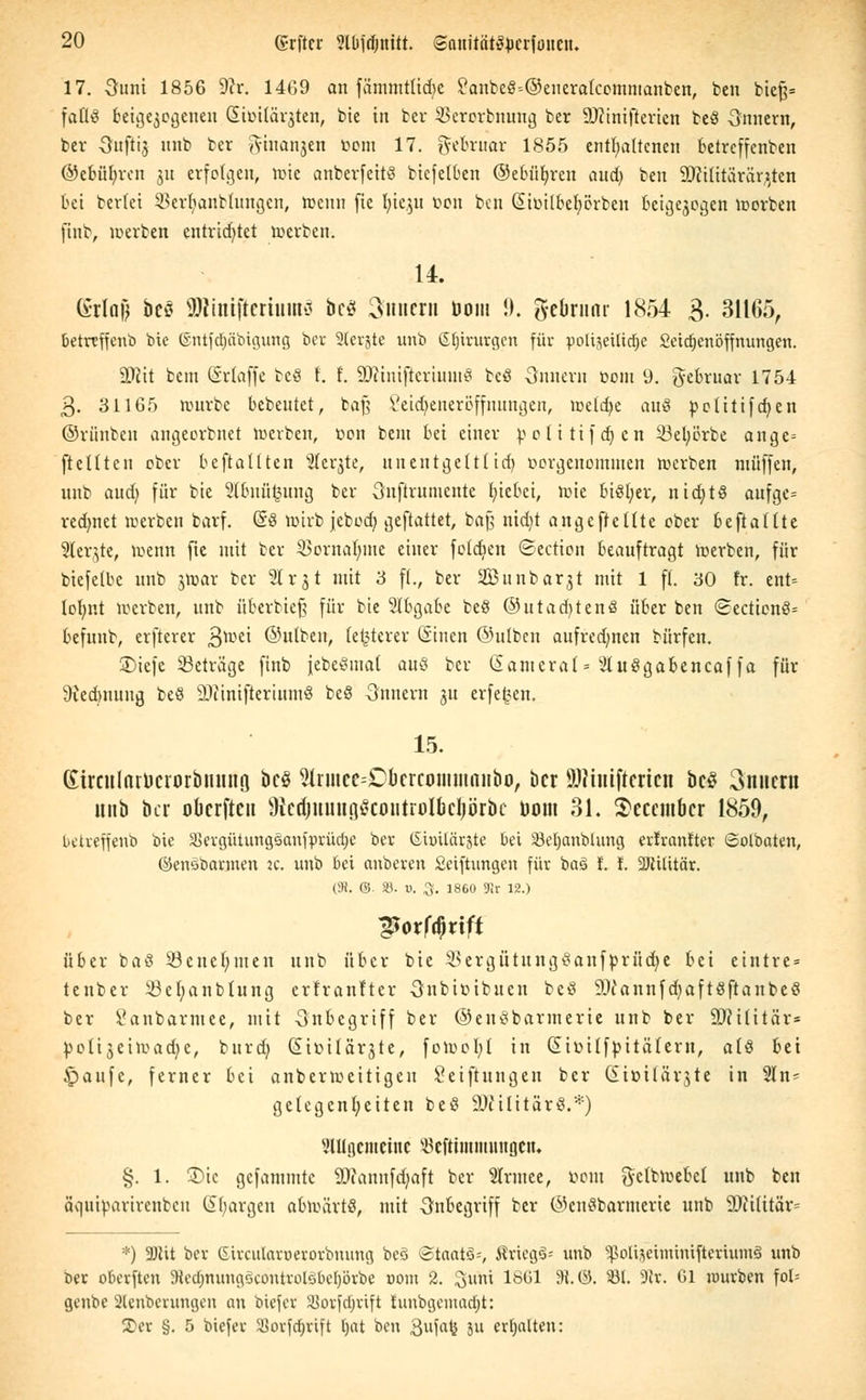 17. Sunt 1856 9?r. 1469 an fämmtltdjc ?anbeS=@eneralcommanben, ben bie$= faflä beigejegenen £imlär$ten, bie in ber 25erorbnung ber Ministerien beä Onnern, ber Suftij nnb ber ^iuanjen botn 17. gefcruar 1855 enthaltenen betreffenben ©ebüfyrcn jn erfolgen^ tote anberfcitS bicfelben ©ebneren aud) ben Militärärzten bei beriet SSerljanbtungen, toenn (ie l;ic$u fcon ben ßicilbefyörbeu beigejogen toorben finb, werben entrichtet werben. 14. (Srlaj) bcö SRmifteriuiitS bc$ Innern uom !). gebrnnr 1854 3. 31165, betreffenb bie ©ntfdjäbigung ber 2terjte unb Slnrurgcn für polizeiliche Seidjenöffnungen. Mit bem (Srlaffe bcö f. f. Miuiftcriumö beö Onnern bom 9. ftebruar 1754 3. 31165 würbe bebeutet, bajj Setdjeneröffnnngen, metdje an8 politifdjen ©riinben angeorbnet werben, bon beut bei einer potitifdjen 33et;örbe ange= [teilten ober bcftatlten s2ler,$te, unentgeltt id> vorgenommen werben muffen, unb aud; für bie 2lbnü£ung ber Onftrumentc fyiebei, wie biöljer, nidjtö aufge= redmet werben barf. (§8 wirb jebod; geftattet, bog nid)t angefteüte ober beftaüte Kernte, wenn fie mit ber 23ornaI;me einer feidien ©ection beauftragt Werben, für biefelbe unb jtoar ber 21 r 31 mit 3 fl., ber Sunbarjt mit 1 fl. 30 fr. ent= lofynt werben, unb üfrerbie§ für bie Slbgabe beö ©tttadjtenä über ben <2ecticn8= befunb, elfterer Qwzi ©ulben, letzterer ßinen ©ulben aufredmen bürfen. 2)ie|c ^Betrage finb jebevmal au8 ber ßamcral* 21u8gabencafja für 9ved)uuug beö MinifteriumS be8 -Innern ju erfe^en. 15. KirculnrDcrorbitmtfl bc§ ^rmcc-Cbcrcoimumibo, ber 9)?ütiftcricn bcS 3nucrtt unb ber oberftcu 9icdjmiui]£cmttrolbcI)örbc Dom 31. Sccembcr 1859, betreffenb bie ^evgütungsanjprüdje ber iSiuilärste bei 33et)anbhmg erlranlter ©olbaten, ©enöbarmen ic unb bei anbeten Seiftungen für ba§ f. f. Militär. (9!. ©. ». v. %. 1860 9ir 12.) über ba8 93ene(;men unb über bie ^ergütungtfanfprüdje bei eintre* tenber i8ef;anb{ung erfranftev Onbibibuen beS MannfdjaftöftanbeS ber Öanbarmee, mit Inbegriff ber ©enöbarmerie unb ber Militär* botijeiwadje, bnrdj Gübilärjte, fowefyl in Cübilfpitäleru, alö bei ipaufc, ferner bei anberweitigeu Seiftungen ber (ütbilärjte in 2In^ gelegenl;eiten beö Militärs.*) SlUgcntcinc Mtninmutn.cn. §. 1. 3)te gefammte Mannfdjaft ber Slrmee, bom gclbwebel unb ben äquiparirenbeu ©Jorge« abwärts, mit Inbegriff ber ©cuSbarmerte unb Militär= *) 2)iit ber ©ircutoroetorbnung be§ Staats*, ÄriegS' unb ^ottjetminifterownS unb fcer obevften SRedjnungSamtroIgbetyörbe »om 2. Sunt iöt>l 9t-©• 331. 9?r. Gl würben fot= genbc 2lcnbcrungen an biefer Sotfdjtift funbgemadjt: Ter §. 5 biefer Sßovfcrjrift tjat ben Sufafc Ju ehalten: