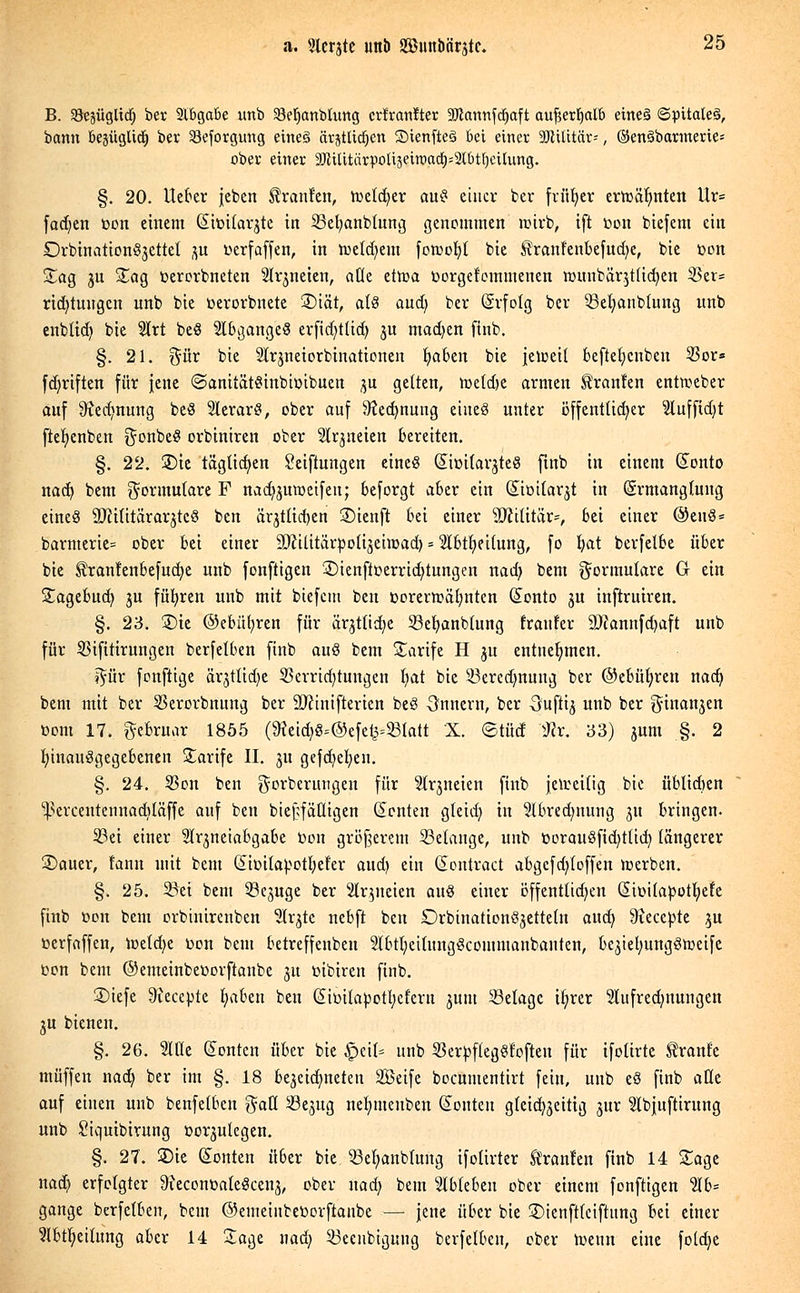 B. Söejüglid) ber Slbgabe unb 33eIjanbUmg crfranlter 2Jlannfdjaft aujjetfialb eineä ©pttaleä, bann besüglid^ ber 93eforgung eine§ ärjtUdjen SienfieS bei einer Militär--, ©enSbarmerie* ober einer SDlUitntpoltjeiroad^btljcilung. §. 20. lieber jeben Traufen, nxtdjer aus einer ber früher erftafmten Ur= fachen »on einem (Simtarjtc in SSefyanbtung genommen rcirb, ift r>on biefent ein Drbination^ettet 3U üerfaffen, in tt>etd)em fonjofyl bie Sh:anf'enbefud;e, bie öon Sag ju Sag üerorbneten Signeten, aüe ettoa toorgefemmenen rounbärjtlicfyen $er= rid)tuugcn unb bie üerorbnete 3)iät, als and; ber (Srfotg ber 53efyanb(ung unb enbüd) bie $rt beS Abganges erfidjttüJj ju madjen finb. §. 21. %üx bie Slrjneiorbinationen fyaben bie jeleeit beftefycnben 33or* fd)riften für jene (SanitätSinbtmbuen 3U gelten, toeldje armen Äranfen entmeber auf Stecfmung beö 2lerar#, ober auf ^edmung eiueö unter öffentüdjer 2lufftd)t ftefyenben $onbe$ orbiniren ober Slrjueten bereiten. §. 22. Sie täglichen Seiftungen eines Siütfarjteß finb in einem Sonto nad) bem Formulare F nad^uroeifen; beforgt aber ein (Siüitarjt in (Srmanglung eineö SRititäraqtcö ben äqtltcben ©ienft bei einer Militär*, bei einer @eu8= barmerie= ober bei einer 9ftilitörpoüjein)ad) = 2lbtfyei(ung, fo fyat berfetbe über bie ^!ran!enbefud)e unb fonftigen £)ienfit>errid)tungen nad) bem Formulare G ein Sagebucb, ju führen unb mit biefem ben t>orertt>äl;nten (Sonto ju iuftruiren. §. 23. £)ie ©ebüfyren für är^ttid}e 33eb,anb(ung fraufer 9J?annfd)aft unb für SBifitirungen berfetben finb auö bem Tarife H $u entnehmen. ^ür fonftige ärjttidje 2krrid)tungen (jat bie 23eredmung ber ©ebüfyren nacb, bem mit ber 55erorbnung ber äftinifterien beS Onnern, ber -öufti^ unb ber ginanjen toom 17. gebruar 1855 (9?eid)g=@efetj=23(att X. ©tücf $r. 33) jum §. 2 fyinauSgegebenen Sarife II. 31t gefdjefyen. §. 24. 58on ben gorberungen für ?trjneien finb jeweilig bie üblid)en ^crcentennacbläffe auf ben biefrfäüigen (Renten gteid; tu 9tbredmung 31t bringen. 33ei einer Sh^neiabgabe toon größerem 33etange, unb üorau3fid)tüd) längerer £>auer, fann mit bem (StDtta^otI?efer aud) ein (Sontract abgcfd;(offen werben. §. 25. 33et bem 33e3uge ber Slqneien aus einer öffentlichen (üimtapütfyefe finb öon bem orbinirenben Str^tc nebft ben £)rbinationÖ3ette(n aud) 9?ecepte 3U »erfaffen, lüetcfye toon bem betreffenben 2(btl;eitung3commanbanten, bejielJMttgStoeife oon bem ©emeinbeüorftaube 31t mbtren finb. 2>iefe ^ieeepte fyaben ben (Simtapotljcfern 3UIU Belage ifyrer 3Iufred;nungen 3U bienen. §. 26. SIHc Konten über bie Jpeil* unb SßerpflegSt'often für ifoürte Traufe muffen nadj ber im §. 18 bezeichneten SBeife bocumentirt fein, unb e§ finb alle auf einen unb benfetben $aß 33e3ug nefymeuben Konten gleichzeitig 3itr Ibjuftirung unb Siquibirung üo^utegen. §. 27. 2)ie Konten über bie 53efyanblung ifoürter tränten finb 14 Sage nadj erfolgter 9?econüateScen3, ober uad) bem 'äbUUn ober einem fonftigen %b= gange berfetben, bem ©euieinbertorftanbe — jene über bie ©ienftfeiftung bei einer 5lbtb,eitung aber 14 Sage nad; 33eeubigung berfetben, ober toeun eine fold;e